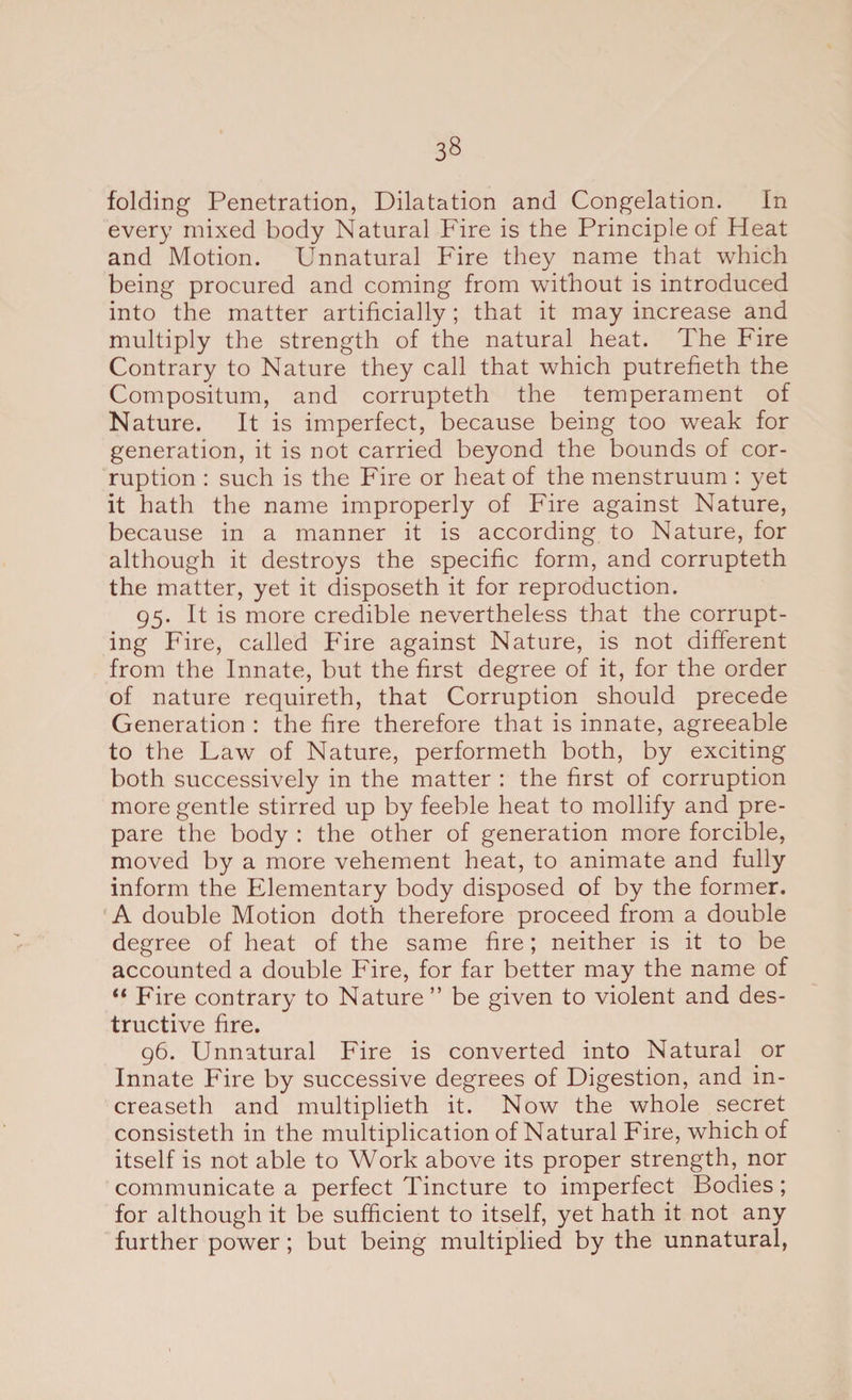 3§ folding Penetration, Dilatation and Congelation. In every mixed body Natural Fire is the Principle of Heat and Motion. Unnatural Fire they name that which being procured and coming from without is introduced into the matter artificially; that it may increase and multiply the strength of the natural heat. The Fire Contrary to Nature they call that which putrefieth the Compositum, and corrupteth the temperament of Nature. It is imperfect, because being too weak for generation, it is not carried beyond the bounds of cor¬ ruption : such is the Fire or heat of the menstruum : yet it hath the name improperly of Fire against Nature, because in a manner it is according to Nature, for although it destroys the specific form, and corrupteth the matter, yet it disposeth it for reproduction. 95. It is more credible nevertheless that the corrupt¬ ing Fire, called Fire against Nature, is not different from the Innate, but the first degree of it, for the order of nature requireth, that Corruption should precede Generation : the fire therefore that is innate, agreeable to the Law of Nature, performeth both, by exciting both successively in the matter : the first of corruption more gentle stirred up by feeble heat to mollify and pre¬ pare the body : the other of generation more forcible, moved by a more vehement heat, to animate and fully inform the Elementary body disposed of by the former. A double Motion doth therefore proceed from a double degree of heat of the same fire; neither is it to be accounted a double Fire, for far better may the name of “ Fire contrary to Nature” be given to violent and des¬ tructive fire. 96. Unnatural Fire is converted into Natural or Innate Fire by successive degrees of Digestion, and in- creaseth and multiplieth it. Now the whole secret consisteth in the multiplication of Natural Fire, which of itself is not able to Work above its proper strength, nor communicate a perfect Tincture to imperfect Bodies ; for although it be sufficient to itself, yet hath it not any further power; but being multiplied by the unnatural,