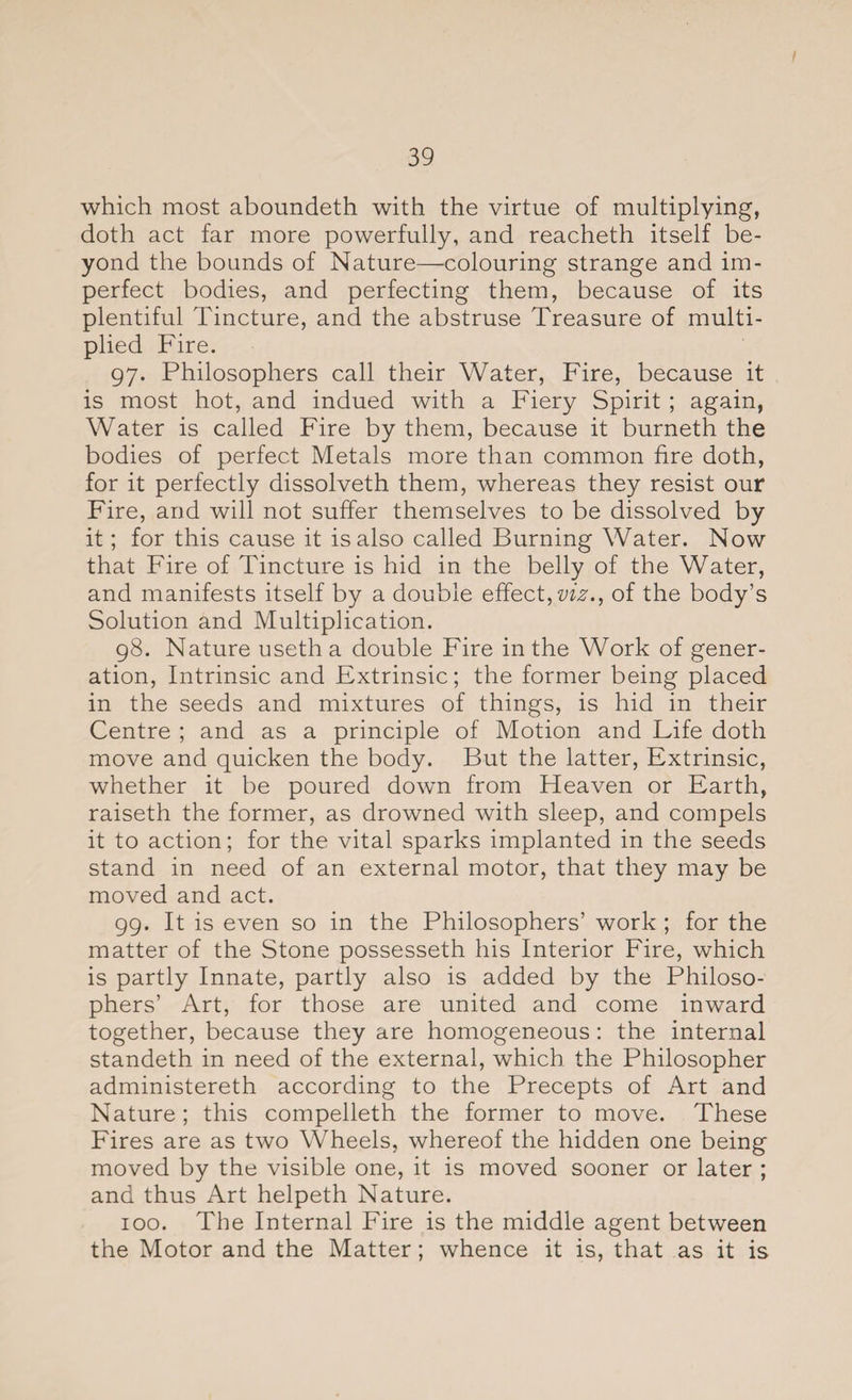 / 39 which most aboundeth with the virtue of multiplying, doth act far more powerfully, and reacheth itself be¬ yond the bounds of Nature—colouring strange and im¬ perfect bodies, and perfecting them, because of its plentiful Tincture, and the abstruse Treasure of multi¬ plied Fire. 97. Philosophers call their Water, Fire, because it is most hot, and indued with a Fiery Spirit ; again, Water is called Fire by them, because it burneth the bodies of perfect Metals more than common fire doth, for it perfectly dissolveth them, whereas they resist our Fire, and will not suffer themselves to be dissolved by it; for this cause it is also called Burning Water. Now that Fire of Tincture is hid in the belly of the Water, and manifests itself by a double effect, viz., of the body’s Solution and Multiplication. 98. Nature useth a double Fire in the Work of gener¬ ation, Intrinsic and Extrinsic; the former being placed in the seeds and mixtures of things, is hid in their Centre ; and as a principle of Motion and Life doth move and quicken the body. But the latter, Extrinsic, whether it be poured down from Heaven or Earth, raiseth the former, as drowned with sleep, and compels it to action; for the vital sparks implanted in the seeds stand in need of an external motor, that they may be moved and act. 99. It is even so in the Philosophers’ work ; for the matter of the Stone possesseth his Interior Fire, which is partly Innate, partly also is added by the Philoso¬ phers’ Art, for those are united and come inward together, because they are homogeneous: the internal standeth in need of the external, which the Philosopher administereth according to the Precepts of Art and Nature ; this compelleth the former to move. These Fires are as two Wheels, whereof the hidden one being moved by the visible one, it is moved sooner or later ; and thus Art helpeth Nature. 100. The Internal Fire is the middle agent between the Motor and the Matter; whence it is, that as it is
