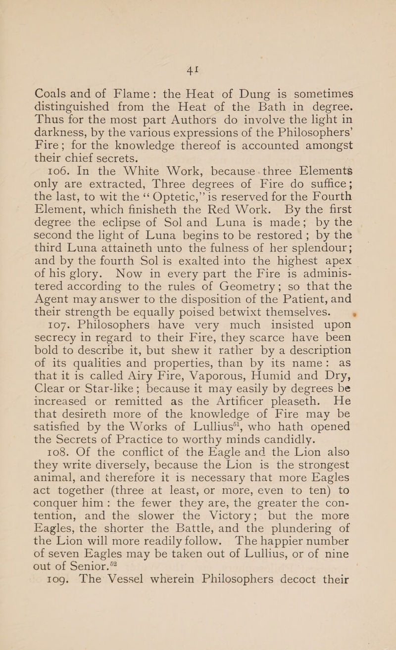 Coals and of Flame : the Heat of Dung is sometimes distinguished from the Heat of the Bath in degree. Thus for the most part Authors do involve the light in darkness, by the various expressions of the Philosophers’ Fire; for the knowledge thereof is accounted amongst their chief secrets. 106. In the White Work, because three Elements only are extracted, Three degrees of Fire do suffice; the last, to wit the “ Optetic,” is reserved for the Fourth Element, which finisheth the Red Work. By the first degree the eclipse of Sol and Luna is made ; by the second the light of Luna begins to be restored ; by the third Luna attaineth unto the fulness of her splendour; and by the fourth Sol is exalted into the highest apex of his glory. Now in every part the Fire is adminis¬ tered according to the rules of Geometry; so that the Agent may answer to the disposition of the Patient, and their strength be equally poised betwixt themselves. 107. Philosophers have very much insisted upon secrecy in regard to their Fire, they scarce have been bold to describe it, but shew it rather by a description of its qualities and properties, than by its name : as that it is called Airy Fire, Vaporous, Humid and Dry, Clear or Star-like ; because it may easily by degrees be increased or remitted as the Artificer pleaseth. He that desireth more of the knowledge of Fire may be satisfied by the Works of Lullius51, who hath opened the Secrets of Practice to worthy minds candidly. 108. Of the conflict of the Eagle and the Lion also they write diversely, because the Lion is the strongest animal, and therefore it is necessary that more Eagles act together (three at least, or more, even to ten) to conquer him : the fewer they are, the greater the con¬ tention, and the slower the Victory; but the more Eagles, the shorter the Battle, and the plundering of the Lion will more readily follow. The happier number of seven Eagles may be taken out of Lullius, or of nine out of Senior.52 109. The Vessel wherein Philosophers decoct their