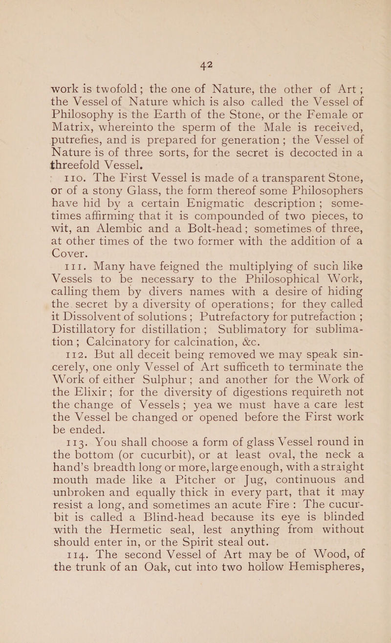 work is twofold ; the one of Nature, the other of Art ; the Vessel of Nature which is also called the Vessel of Philosophy is the Earth of the Stone, or the Female or Matrix, whereinto the sperm of the Male is received, putrefies, and is prepared for generation ; the Vessel of Nature is of three sorts, for the secret is decocted in a threefold Vessel. no. The First Vessel is made of a transparent Stone, or of a stony Glass, the form thereof some Philosophers have hid by a certain Enigmatic description ; some¬ times affirming that it is compounded of two pieces, to wit, an Alembic and a Bolt-head; sometimes of three, at other times of the two former with the addition of a Cover. m. Many have feigned the multiplying of such like Vessels to be necessary to the Philosophical Work, calling them by divers names with a desire of hiding the secret by a diversity of operations; for they called it Dissolvent of solutions ; Putrefactory for putrefaction ; Distillatory for distillation ; Sublimatory for sublima¬ tion ; Calcinatory for calcination, &amp;c. 112. But all deceit being removed we may speak sin¬ cerely, one only Vessel of Art sufficeth to terminate the Work of either Sulphur; and another for the Work of the Elixir; for the diversity of digestions requireth not the change of Vessels ; yea we must have a care lest the Vessel be changed or opened before the First work be ended. 113. You shall choose a form of glass Vessel round in the bottom (or cucurbit), or at least oval, the neck a hand’s breadth long or more, large enough, with a straight mouth made like a Pitcher or Jug, continuous and unbroken and equally thick in every part, that it may resist a long, and sometimes an acute Fire : The cucur¬ bit is called a Blind-head because its eye is blinded with the Hermetic seal, lest anything from without should enter in, or the Spirit steal out. 114. The second Vessel of Art may be of Wood, of the trunk of an Oak, cut into two hollow Hemispheres,