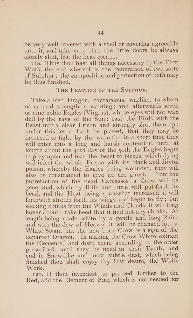 be very well covered with a shell or covering agreeable unto it, and take care that the little doors be always closely shut, lest the heat escape. 119. Thus thou hast all things necessary to the First Work, the end whereof is the generation of two sorts of Sulphur ; the composition and perfection of both may be thus finished. The Practice of the Sulphur. Take a Red Dragon, courageous, warlike, to whom no natural strength is wanting; and afterwards seven or nine noble Eagles (Virgins), whose eyes will not wax dull by the rays of the Sun : cast the Birds with the Beast into a clear Prison and strongly shut them up ; under this let a Bath be placed, that they may be incensed to fight by the warmth ; in a short time they will enter into a long and harsh contention, until at length about the 45th day or the 50th the Eagles begin to prey upon and tear the beast to pieces, which dying will infect the whole Prison with its black and direful poison, whereby the Eagles being wounded, they will also be constrained to give up the ghost. From the putrefaction of the dead Carcasses a Crow will be generated, which by little and little will put forth its head, and the Heat being somewhat increased it will forthwith stretch forth its wings and begin to fly ; but seeking chinks from the Winds and Clouds, it will long hover about ; take heed that it find not any chinks. .At length being made white by a gentle and long .Rain, and with the dew of Heaven it will be changed into a White Swan, but the new born Crow is a sign of the departed Dragon. In making the Crow White, extract the Elements, and distil them according to the order prescribed, until they be fixed in their Earth, and end in Snow-like and most subtle dust, which being finished thou shalt enjoy thy first desire, the White Work. 120. If thou intendest to proceed further to the Red, add the Element of Fire, which is not needed for