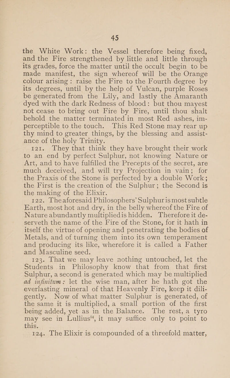 the White Work: the Vessel therefore being fixed, and the Fire strengthened by little and little through its grades, force the matter until the occult begin to be made manifest, the sign whereof will be the Orange colour arising : raise the Fire to the Fourth degree by its degrees, until by the help of Vulcan, purple Roses be generated from the Lily, and lastly the Amaranth dyed with the dark Redness of blood : but thou mayest not cease to bring out Fire by Fire, until thou shalt behold the matter terminated in most Red ashes, im¬ perceptible to the touch. This Red Stone may rear up thy mind to greater things, by the blessing and assist¬ ance of the holy Trinity. 121. They that think they have brought their work to an end by perfect Sulphur, not knowing Nature or Art, and to have fulfilled the Precepts of the secret, are much deceived, and will try Projection in vain ; for the Praxis of the Stone is perfected by a double Work; the First is the creation of the Sulphur ; the Second is the making of the Elixir. 122. The aforesaid Philosophers’ Sulphur is most subtle Earth, most hot and dry, in the belly whereof the Fire of Nature abundantly multiplied is hidden. Therefore it de- serveth the name of the Fire of the Stone, for it hath in itself the virtue of opening and penetrating the bodies of Metals, and of turning them into its own temperament and producing its like, wherefore it is called a Father and Masculine seed. 123. That we may leave nothing untouched, let the Students in Philosophy know that from that first Sulphur, a second is generated which may be multiplied ad infinitum: let the wise man, after he hath got the everlasting mineral of that Heavenly Fire, keep it dili¬ gently. Now of what matter Sulphur is generated, of the same it is multiplied, a small portion of the first being added, yet as in the Balance. The rest, a tyro may see in Lullius54, it may suffice only to point to this. 124. The Elixir is compounded of a threefold matter,