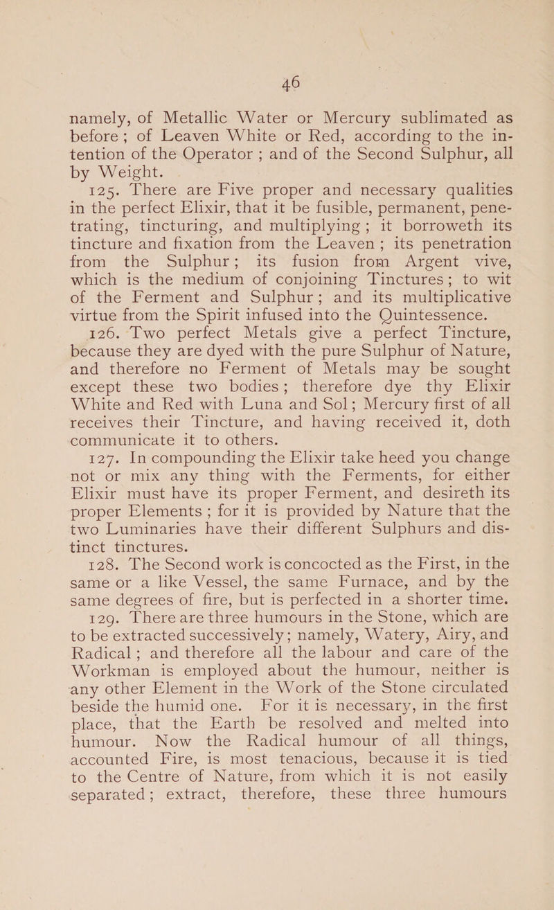 namely, of Metallic Water or Mercury sublimated as before ; of Leaven White or Red, according to the in¬ tention of the Operator ; and of the Second Sulphur, all by Weight. 125. There are Five proper and necessary qualities in the perfect Elixir, that it be fusible, permanent, pene¬ trating, tincturing, and multiplying ; it borroweth its tincture and fixation from the Leaven ; its penetration from the Sulphur; its fusion from Argent vive, which is the medium of conjoining Tinctures ; to wit of the Ferment and Sulphur; and its multiplicative virtue from the Spirit infused into the Quintessence. 126. Two perfect Metals give a perfect Tincture, because they are dyed with the pure Sulphur of Nature, and therefore no Ferment of Metals may be sought except these two bodies ; therefore dye thy Elixir White and Red with Luna and Sol; Mercury first of all receives their Tincture, and having received it, doth communicate it to others. 127. In compounding the Elixir take heed you change not or mix any thing with the Ferments, for either Elixir must have its proper Ferment, and desireth its proper Elements ; for it is provided by Nature that the two Luminaries have their different Sulphurs and dis¬ tinct tinctures. 128. The Second work is concocted as the First, in the same or a like Vessel, the same Furnace, and by the same degrees of fire, but is perfected in a shorter time. 129. There are three humours in the Stone, which are to be extracted successively; namely, Watery, Airy, and Radical; and therefore all the labour and care of the Workman is employed about the humour, neither is any other Element in the Work of the Stone circulated beside the humid one. For it is necessary, in the first place, that the Earth be resolved and melted into humour. Now the Radical humour of all things, accounted Fire, is most tenacious, because it is tied to the Centre of Nature, from which it is not easily separated; extract, therefore, these three humours