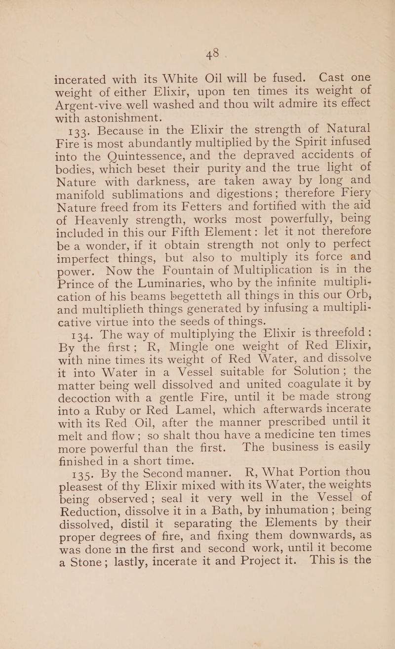 incerated with its White Oil will be fused. Cast one weight of either Elixir, upon ten times its weight of Argent-vive well washed and thou wilt admire its effect with astonishment. 133. Because in the Elixir the strength of Natural Fire is most abundantly multiplied by the Spirit infused into the Quintessence, and the depraved accidents of bodies, which beset their purity and the true light of Nature with darkness, are taken away by long and manifold sublimations and digestions; therefore Fiery Nature freed from its Fetters and fortified with the aid of Heavenly strength, works most powerfully, being included in this our Fifth Element: let it not therefore be a wonder, if it obtain strength not only to perfect imperfect things, but also to multiply its force and power. Now the Fountain of Multiplication is in the Prince of the Fuminaries, who by the infinite multipli¬ cation of his beams begetteth all things in this our Orb, and multiplieth things generated by infusing a multipli¬ cative virtue into the seeds of things. 134. The way of multiplying the Elixir is threefold : By the first ; R, Mingle one weight of Red Elixir, with nine times its weight of Red Water, and dissolve it into Water in a Vessel suitable for Solution the matter being well dissolved and united coagulate it by decoction with a gentle Fire, until it be made strong into a Ruby or Red Lamel, which afterwards incerate with its Red Oil, after the manner prescribed until it melt and flow; so shalt thou have a medicine ten times more powerful than the first. The business is easily finished in a short time. 135. By the Second manner. R, What Portion thou pleasest of thy Elixir mixed with its Water, the weights being observed ; seal it very well in the Vessel of Reduction, dissolve it in a Bath, by inhumation ; being dissolved, distil it separating the Elements by their proper degrees of fire, and fixing them downwards, as was done in the first and second work, until it become a Stone; lastly, incerate it and Project it. This is the
