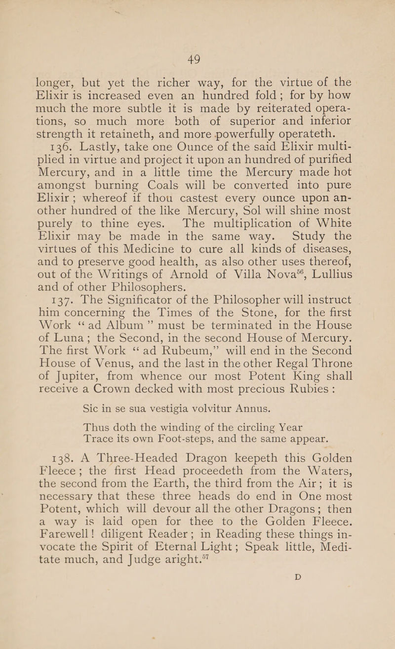 longer, but yet the richer way, for the virtue of the Elixir is increased even an hundred fold ; for by how much the more subtle it is made by reiterated opera¬ tions, so much more both of superior and inferior strength it retaineth, and more -powerfully operateth. 136. Lastly, take one Ounce of the said Elixir multi¬ plied in virtue and project it upon an hundred of purified Mercury, and in a little time the Mercury made hot amongst burning Coals will be converted into pure Elixir ; whereof if thou castest every ounce upon an¬ other hundred of the like Mercury, Sol will shine most purely to thine eyes. The multiplication of White Elixir may be made in the same way. Study the virtues of this Medicine to cure all kinds of diseases, and to preserve good health, as also other uses thereof, out of the Writings of Arnold of Villa Nova56, Lullius and of other Philosophers. 137. The Significator of the Philosopher will instruct him concerning the Times of the Stone, for the first Work “ ad Album ” must be terminated in the House of Luna ; the Second, in the second House of Mercury. The first Work “ ad Rubeum,” will end in the Second House of Venus, and the last in the other Regal Throne of Jupiter, from whence our most Potent King shall receive a Crown decked with most precious Rubies : Sic in se sua vestigia volvitur Annus. Thus doth the winding of the circling Year Trace its own Foot-steps, and the same appear. 138. A Three-Headed Dragon keepeth this Golden Fleece ; the first Head proceedeth from the Waters, the second from the Earth, the third from the Air; it is necessary that these three heads do end in One most Potent, which will devour all the other Dragons; then a way is laid open for thee to the Golden Fleece. Farewell! diligent Reader ; in Reading these things in- vocate the Spirit of Eternal Light; Speak little, Medi¬ tate much, and Judge aright.57 D