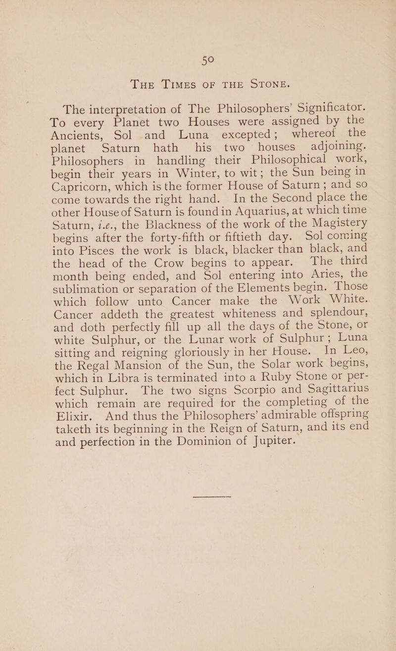 5° The Times of the Stone. The interpretation of The Philosophers’ Significator. To every Planet two Houses were assigned by the Ancients, Sol and Luna excepted ; whereof the planet Saturn hath his two houses adjoining. Philosophers in handling their Philosophical work, begin their years in Winter, to wit; the Sun being in Capricorn, which is the former House of Saturn ; and so come towards the right hand. In the Second place the other House of Saturn is found in Aquarius, at which time Saturn, i.e.t the Blackness of the work of the Magistery begins after the forty-fifth or fiftieth day. Sol coming into Pisces the work is black, blacker than black, and the head of the Crow begins to appear. The third month being ended, and Sol entering into Aries, the sublimation or separation of the Elements begin. Those which follow unto Cancer make the Work W hite. Cancer addeth the greatest whiteness and splendour, and doth perfectly fill up all the days of the Stone, or white Sulphur, or the Lunar work of Sulphur ; Luna sitting and reigning gloriously in her House. In Leo, the Regal Mansion of the Sun, the Solar work begins, which in Libra is terminated into a Ruby Stone or per¬ fect Sulphur. The two signs Scorpio and Sagittarius which remain are required for the completing of the Elixir. And thus the Philosophers’ admirable offspring taketh its beginning in the Reign of Saturn, and its end and perfection in the Dominion of Jupiter.