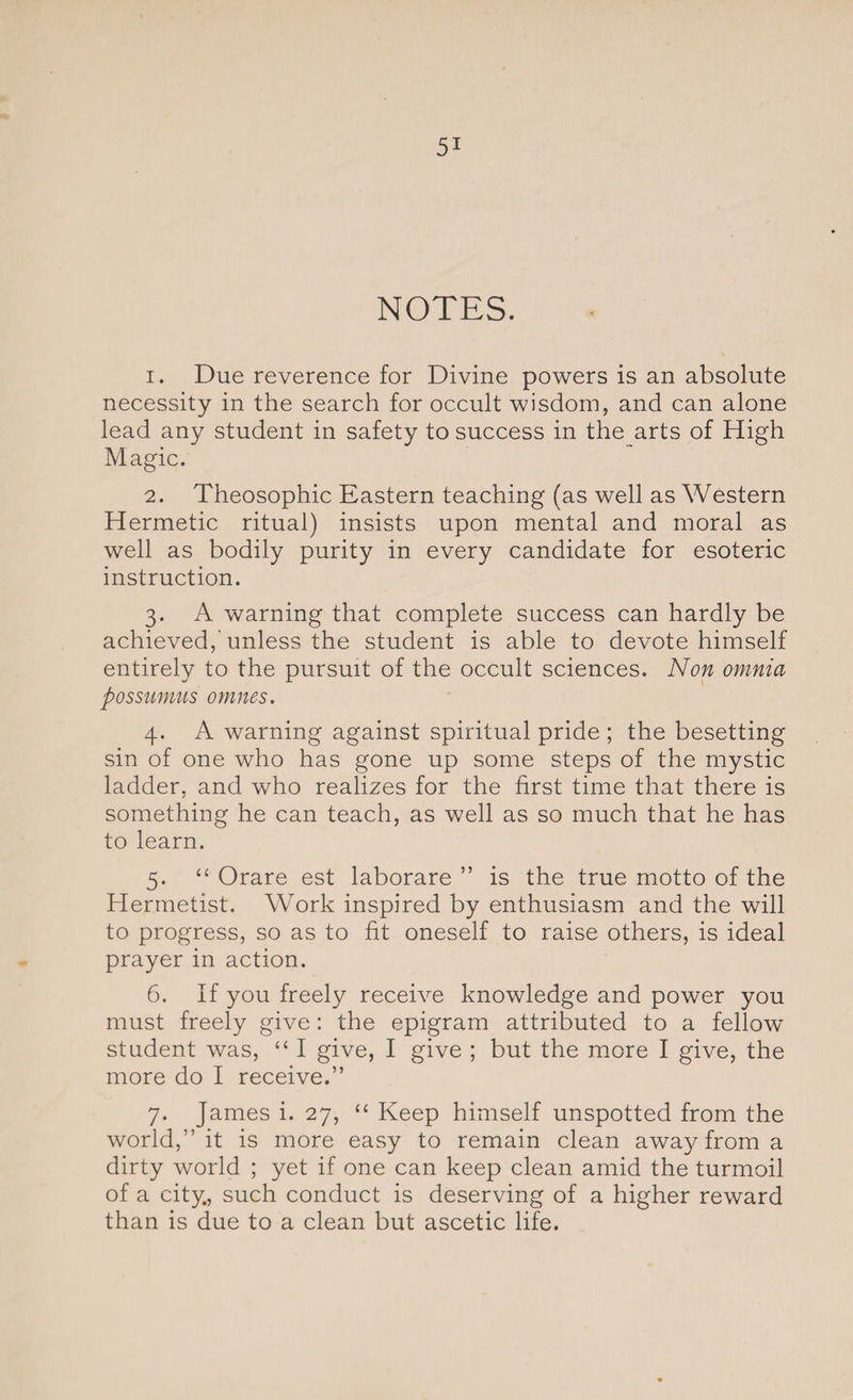 NOTES. 1. Due reverence for Divine powers is an absolute necessity in the search for occult wisdom, and can alone lead any student in safety to success in the arts of High Magic. 2. Theosophic Eastern teaching (as well as Western Hermetic ritual) insists upon mental and moral as well as bodily purity in every candidate for esoteric instruction. 3. A warning that complete success can hardly be achieved,'unless the student is able to devote himself entirely to the pursuit of the occult sciences. Non omnia possumus omnes. 4. A warning against spiritual pride ; the besetting sin of one who has gone up some steps of the mystic ladder, and who realizes for the first time that there is something he can teach, as well as so much that he has to learn. 5. “ Orare est laborare ” is the true motto of the Hermetist. Work inspired by enthusiasm and the will to progress, so as to fit oneself to raise others, is ideal prayer in action. 6. If you freely receive knowledge and power you must freely give: the epigram attributed to a fellow student was, “ I give, I give ; but the more I give, the more do I receive.” 7. James i. 27, “ Keep himself unspotted from the world,” it is more easy to remain clean away from a dirty world ; yet if one can keep clean amid the turmoil of a city., such conduct is deserving of a higher reward than is due to a clean but ascetic life.