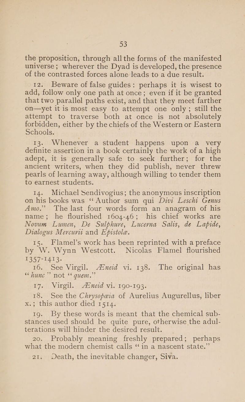 the proposition, through all the forms of the manifested universe ; wherever the Dyad is developed, the presence of the contrasted forces alone leads to a due result. 12. Beware of false guides : perhaps it is wisest to add, follow only one path at once ; even if it be granted that two parallel paths exist, and that they meet farther on—yet it is most easy to attempt one only ; still the attempt to traverse both at once is not absolutely forbidden, either by the chiefs of the Western or Eastern Schools. 13. Whenever a student happens upon a very definite assertion in a book certainly the work of a high adept, it is generally safe to seek further; for the ancient writers, when they did publish, never threw pearls of learning away, although willing to tender them to earnest students. 14. Michael Sendivogius; the anonymous inscription on his books was “ Author sum qui Divi Leschi Genus Amo.” The last four words form an anagram of his name ; he flourished 1604-46 ; his chief works are Novum Lumen, De Sulphuve, Lucevna Salts, de Lapide, Dialogus Mercuvii and Epistols. 15. Flamel’s work has been reprinted with a preface by W. Wynn Westcott. Nicolas Flamel flourished I357_I4I3* 16. See Virgil. AEneid vi. 138. The original has “ kune ” not “ quern.” 17. Virgil. AEneid vi. 190-193. 18. See the Chrysopoeia of Aurelius Augurellus, liber x.; this author died 1514. 19. By these words is meant that the chemical sub¬ stances used should be quite pure, otherwise the adul¬ terations will hinder the desired result. 20. Probably meaning freshly prepared; perhaps what the modern chemist calls “ in a nascent state.” 21. Death, the inevitable changer, Siva.