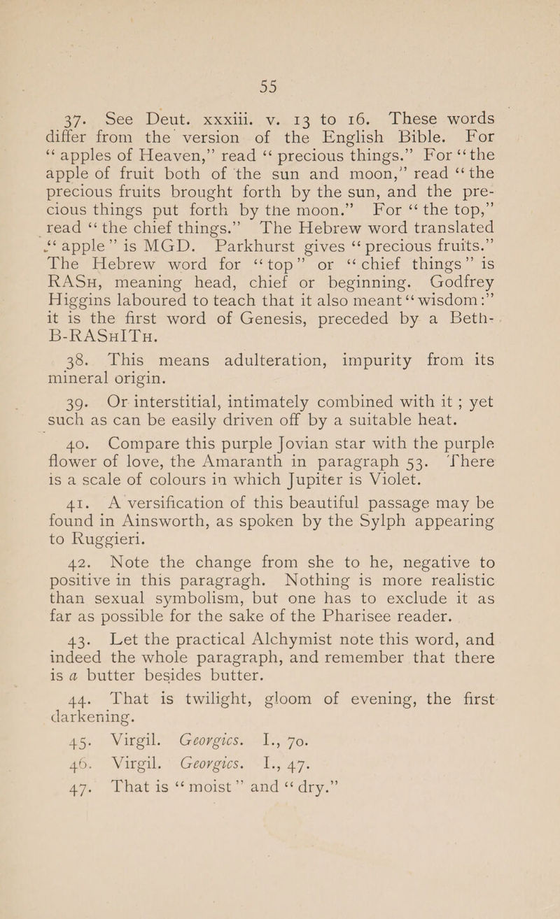 37- See Deut. xxxiii. v. 13 to 16. These words differ from the version of the English Bible. For “ apples of Heaven,” read “ precious things.” For “the apple of fruit both of the sun and moon,” read “the precious fruits brought forth by the sun, and the pre¬ cious things put forth by tlie moon.” For “ the top,” read “ the chief things.” The Hebrew word translated *“ apple” is MGD. Parkhurst gives “precious fruits.” The Hebrew word for “top” or “chief things” is RASh, meaning head, chief or beginning. Godfrey Higgins laboured to teach that it also meant “wisdom:” it is the first word of Genesis, preceded by a Beth- B-RAShITh. 38. This means adulteration, impurity from its mineral origin. 39. Or interstitial, intimately combined with it ; yet such as can be easily driven off by a suitable heat. 40. Compare this purple Jovian star with the purple flower of love, the Amaranth in paragraph 53. There is a scale of colours in which Jupiter is Violet. 41. A versification of this beautiful passage may be found in Ainsworth, as spoken by the Sylph appearing to Ruggieri. 42. Note the change from she to he, negative to positive in this paragragh. Nothing is more realistic than sexual symbolism, but one has to exclude it as far as possible for the sake of the Pharisee reader. 43. Fet the practical Alchymist note this word, and indeed the whole paragraph, and remember that there is a butter besides butter. 44. That is twilight, gloom of evening, the first darkening. 45. Virgil. Georgies. I., 70. 46. Virgil. Georgies. I., 47. 47. That is “ moist ” and “ dry.”