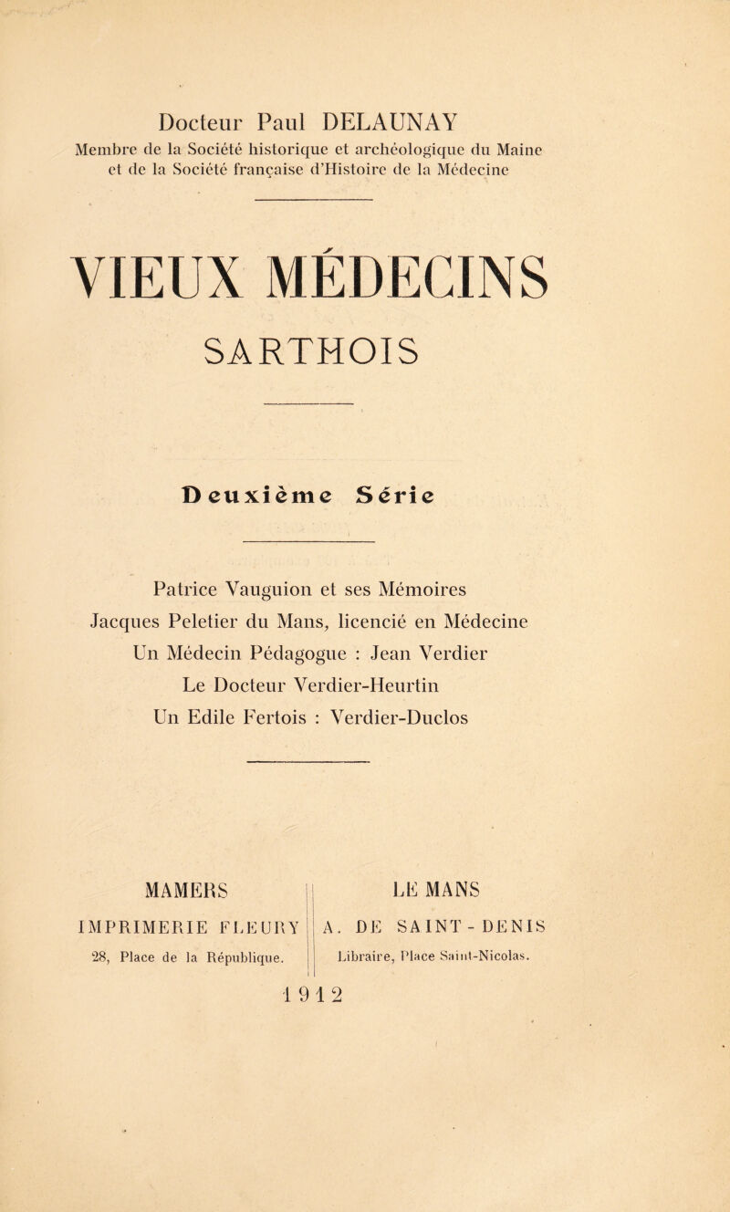 Docteur Paul DELAUNAY Membre de la Société historique et archéologique du Maine et de la Société française d’Histoire de la Médecine VIEUX MÉDECINS SARTHOIS Deuxième Série Patrice Vauguion et ses Mémoires Jacques Peletier du Mans, licencié en Médecine Un Médecin Pédagogue : Jean Verdier Le Docteur Verdier-Heurtin Un Edile Fertois : Verdier-Duclos MAMERS IMPRIMERIE FLEURY 28, Place de la République. LE MANS A. DE SAINT - DENIS Libraire, Place Saint-Nicolas. 1912 i