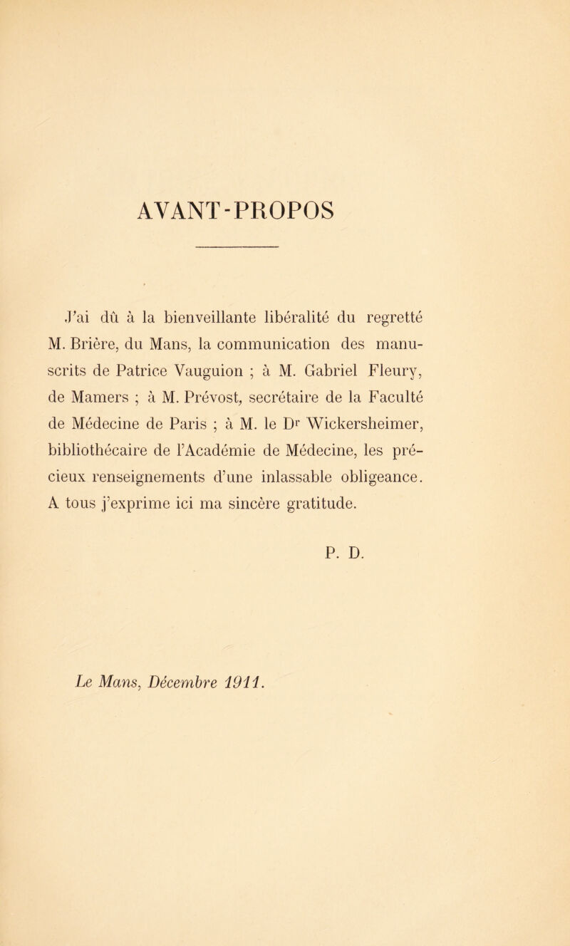 AYANT-PROPOS y ai dû à la bienveillante libéralité du regretté M. Brière, du Mans, la communication des manu- scrits de Patrice Vauguion ; à M. Gabriel Fleury, de Mamers ; à M. Prévost, secrétaire de la Faculté de Médecine de Paris ; à M. le Dr Wickersheimer, bibliothécaire de l’Académie de Médecine, les pré- cieux renseignements d’une inlassable obligeance. A tous j’exprime ici ma sincère gratitude. P. D. Le Mans, Décembre 1911.