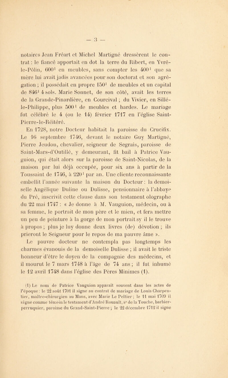 notaires Jean Fréart et Michel Martigné dressèrent le con- trat : le fiancé apportait en dot la terre du Ribert, en Yvré- le-Pôlin, 6001 en meubles, sans compter les 4001 que sa mère lui avait jadis avancées pour son doctorat et son agré- gation ; il possédait en propre 1501 de meubles et un capital de 8461 4 sols. Marie Sonnet, de son côté, avait les terres de la Grande-Pinardière, en Courcival ; du Vivier, en Sillé- le-Philippe, plus 5001 de meubles et bardes. Le mariage fut célébré le 4 (ou le 14) février 1717 en l’église Saint- Pierre-le-Réitéré. En 1728, notre Docteur habitait la paroisse du Crucifix. Le 16 septembre 1746, devant le notaire Guy Martigné, Pierre Jeudon, chevalier, seigneur de Segrais, paroisse de Saint-Mars-d’Outillé, y demeurant, fit bail à Patrice Vau- guion, qui était alors sur la paroisse de Saint-Nicolas, de la maison par lui déjà occupée, pour six ans à partir de la Toussaint de 1746, à 2201 par an. Une cliente reconnaissante embellit l’année suivante la maison du Docteur: la demoi- selle Angélique Duline ou Dulisse, pensionnaire à l’abbaye du Pré, inscrivit cette clause dans son testament olographe du 22 mai 1747 : « Je donne à M. Vauguion, médecin, ou à sa femme, le portrait de mon père et le mien, et fera mettre un peu de peinture à la gorge de mon portrait sy il le trouve à propos ; plus je luy donne deux livres (de) dévotion ; ils prieront le Seigneur pour le repos de ma pauvre âme ». Le pauvre docteur ne contempla pas longtemps les charmes évanouis de la demoiselle Dulisse ; il avait le triste honneur d’être le doyen de la compagnie des médecins, et il mourut le 7 mars 1748 à l’âge de 74 ans ; il fut inhumé le 12 avril 1748 dans l’église des Pères Minimes (1). (1) Le nom de Patrice Vauguion apparait souvent dans les actes de l’époque : le 22 août 1701 il signe au contrat de mariage de Louis Charpen- tier, maître-chirurgien au Mans, avec Marie Le Peltier; le 11 mai 1709 il signe comme témoin le testament d’André Rouault, sr de la Touche, barbier- perruquier, paroisse du Grand-Saint-Pierre ; le 22 décembre 1712 il signe