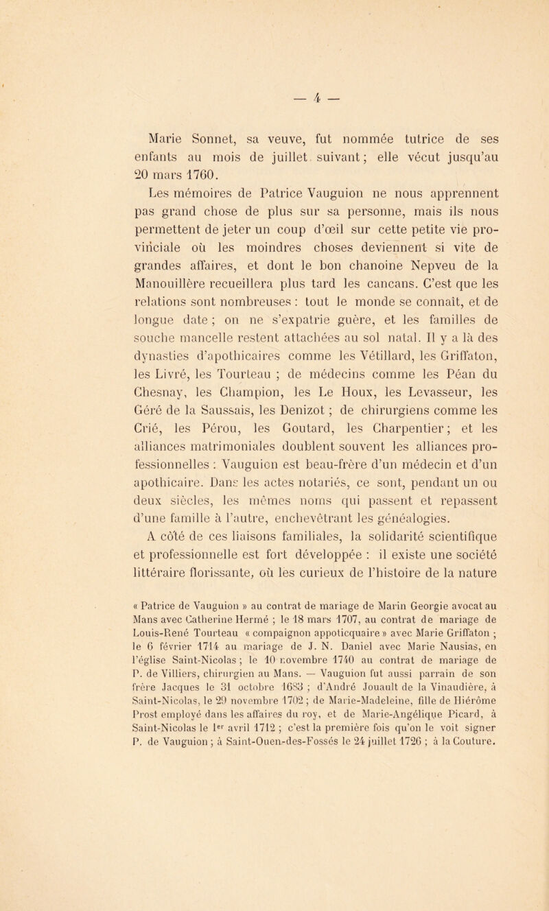 Marie Sonnet, sa veuve, fut nommée tutrice de ses enfants au mois de juillet suivant; elle vécut jusqu’au 20 mars 1760. Les mémoires de Patrice Vauguion ne nous apprennent pas grand chose de plus sur sa personne, mais ils nous permettent de jeter un coup d’œil sur cette petite vie pro- vinciale où les moindres choses deviennent si vite de grandes affaires, et dont le bon chanoine Nepveu de la Manouillère recueillera plus tard les cancans. C’est que les relations sont nombreuses : tout le monde se connaît, et de longue date ; on ne s’expatrie guère, et les familles de souche mancelle restent attachées au sol natal. Il y a là des dynasties d’apothicaires comme les Vétillard, les Griffaton, les Livré, les Tourteau ; de médecins comme les Péan du Chesnay, les Champion, les Le Houx, les Levasseur, les Géré de la Saussais, les Denizot ; de chirurgiens comme les Crié, les Pérou, les Goutard, les Charpentier; et les alliances matrimoniales doublent souvent les alliances pro- fessionnelles : Vauguion est beau-frère d’un médecin et d’un apothicaire. Dans les actes notariés, ce sont, pendant un ou deux siècles, les mêmes noms qui passent et repassent d’une famille à l’autre, enchevêtrant les généalogies. A cô'té de ces liaisons familiales, la solidarité scientifique et professionnelle est fort développée : il existe une société littéraire florissante, où les curieux de l’histoire de la nature « Patrice de Vauguion » au contrat de mariage de Marin Géorgie avocat au Mans avec Catherine Hermé ; le 18 mars 1707, au contrat de mariage de Louis-Piené Tourteau « compaignon appoticquaire » avec Marie Griffaton ; le 6 février 1714 au mariage de J. N. Daniel avec Marie Nausias, en l’église Saint-Nicolas; le 10 novembre 1740 au contrat de mariage de P. de Villiers, chirurgien au Mans. — Vauguion fut aussi parrain de son frère Jacques le 31 octobre 16S3 ; d’André Jouault de la Vinaudière, à Saint-Nicolas, le 29 novembre 1702 ; de Marie-Madeleine, fille de Hiérôme Prost employé dans les affaires du roy, et de Marie-Angélique Picard, à Saint-Nicolas le 1er avril 1712 ; c’est la première fois qu’on le voit signer P. de Vauguion ; à Saint-Ouen-des-Fossés le 24 juillet 1726 ; à la Couture.