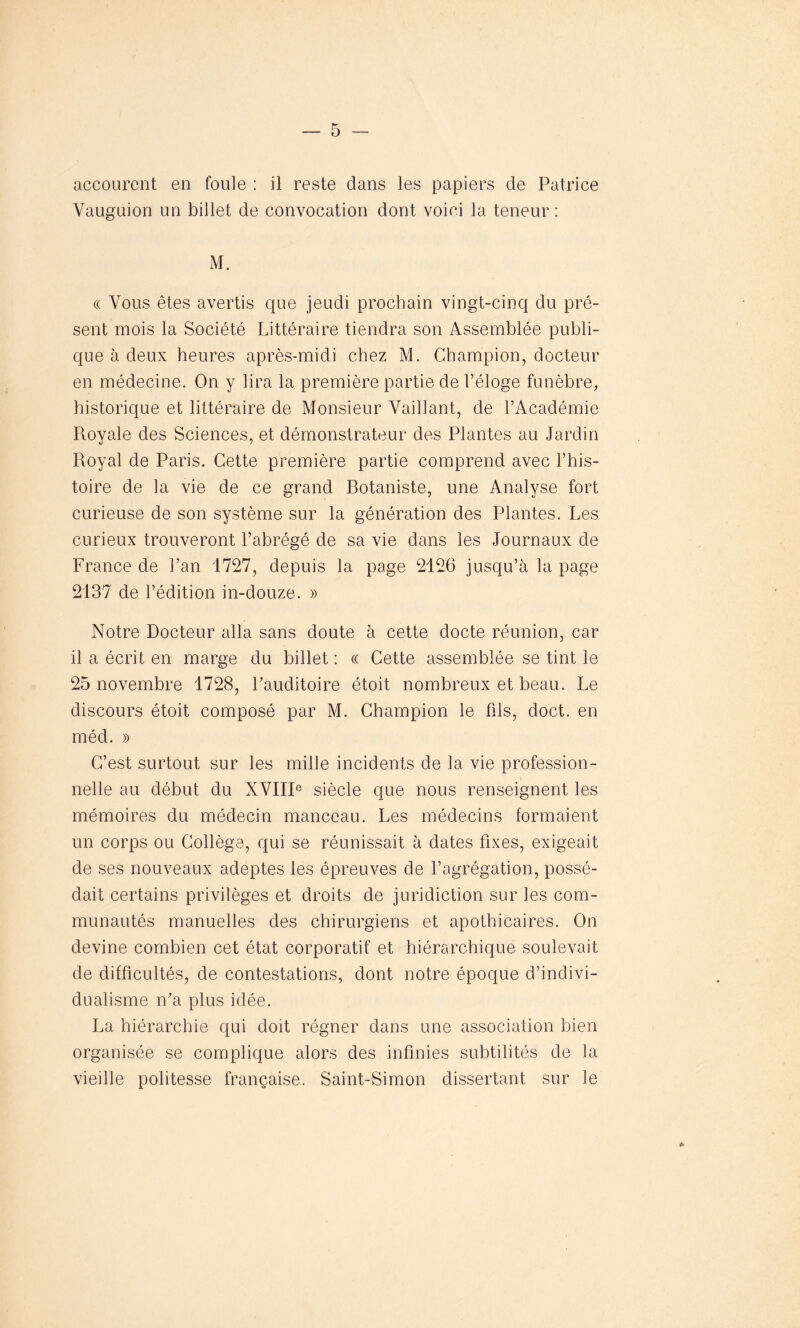 accourent en foule : il reste dans les papiers de Patrice Yauguion un billet de convocation dont voici la teneur : M. « Vous êtes avertis que jeudi prochain vingt-cinq du pré- sent mois la Société Littéraire tiendra son Assemblée publi- que à deux heures après-midi chez M. Champion, docteur en médecine. On y lira la première partie de l’éloge funèbre, historique et littéraire de Monsieur Vaillant, de l’Académie Royale des Sciences, et démonstrateur des Plantes au Jardin Royal de Paris. Cette première partie comprend avec l’his- toire de la vie de ce grand Rotaniste, une Analyse fort curieuse de son système sur la génération des Plantes. Les curieux trouveront l’abrégé de sa vie dans les Journaux de France de l’an 1727, depuis la page 2126 jusqu’à la page 2137 de l’édition in-douze. » Notre Docteur alla sans doute à cette docte réunion, car il a écrit en marge du billet: « Cette assemblée se tint le 25 novembre 1728, l’auditoire étoit nombreux et beau. Le discours étoit composé par M. Champion le fils, doct. en méd. )> C’est surtout sur les mille incidents de la vie profession- nelle au début du XVIIIe siècle que nous renseignent les mémoires du médecin manceau. Les médecins formaient un corps ou Collège, qui se réunissait à dates fixes, exigeait de ses nouveaux adeptes les épreuves de Lagrégation, possé- dait certains privilèges et droits de juridiction sur les com- munautés manuelles des chirurgiens et apothicaires. On devine combien cet état corporatif et hiérarchique soulevait de difficultés, de contestations, dont notre époque d’indivi- dualisme n’a plus idée. La hiérarchie qui doit régner dans une association bien organisée se complique alors des infinies subtilités de la vieille politesse française. Saint-Simon dissertant sur le 0>