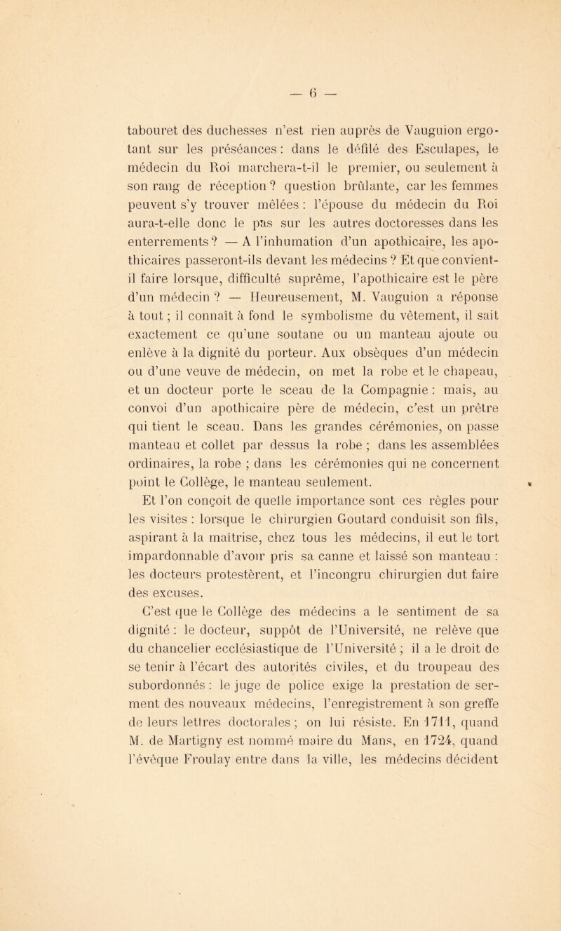 — (3 — tabouret des duchesses n’est rien auprès de Yauguion ergo- tant sur les préséances : dans le défilé des Esculapes, le médecin du Roi marchera-t-il le premier, ou seulement à son rang de réception? question brûlante, car les femmes peuvent s’y trouver mêlées : l’épouse du médecin du Roi aura-t-elle donc le pas sur les autres doctoresses dans les enterrements? — A l’inhumation d’un apothicaire, les apo- thicaires passeront-ils devant les médecins ? Et que convient- il faire lorsque, difficulté suprême, l’apothicaire est le père d’un médecin ? — Heureusement, M. Yauguion a réponse à tout ; il connaît à fond le symbolisme du vêtement, il sait exactement ce qu’une soutane ou un manteau ajoute ou enlève à la dignité du porteur. Aux obsèques d’un médecin ou d’une veuve de médecin, on met la robe et le chapeau, et un docteur porte le sceau de la Compagnie : mais, au convoi d’un apothicaire père de médecin, c'est un prêtre qui tient le sceau. Dans les grandes cérémonies, on passe manteau et collet par dessus la robe ; dans les assemblées ordinaires, la robe ; dans les cérémonies qui ne concernent point le Collège, le manteau seulement. Et l’on conçoit de quelle importance sont ces règles pour les visites : lorsque le chirurgien Goutard conduisit son fils, aspirant à la maîtrise, chez tous les médecins, il eut le tort impardonnable d’avoir pris sa canne et laissé son manteau : les docteurs protestèrent, et l’incongru chirurgien dut faire des excuses. C’est que le Collège des médecins a le sentiment de sa dignité : le docteur, suppôt de l’Université, ne relève que du chancelier ecclésiastique de l’Université ; il a le droit de se tenir à l’écart des autorités civiles, et du troupeau des subordonnés : le juge de police exige la prestation de ser- ment des nouveaux médecins, l’enregistrement à son greffe de leurs lettres doctorales; on lui résiste. En \ 711, quand M. de Martigny est nommé maire du Mans, en 1724, quand l’évôque Froulay entre dans la ville, les médecins décident