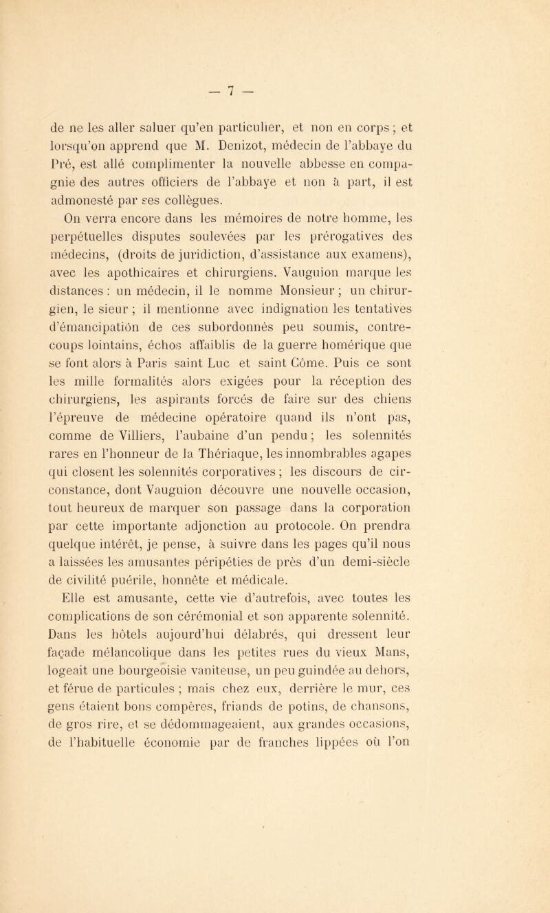 de ne les aller saluer qu’en particulier, et non en corps ; et lorsqu’on apprend que M. Denizot, médecin de l’abbaye du Pré, est allé complimenter la nouvelle abbesse en compa- gnie des autres officiers de l’abbaye et non à part, il est admonesté par ses collègues. On verra encore dans les mémoires de notre homme, les perpétuelles disputes soulevées par les prérogatives des médecins, (droits de juridiction, d’assistance aux examens), avec les apothicaires et chirurgiens. Vanguion marque les distances : un médecin, il le nomme Monsieur ; un chirur- gien, le sieur ; il mentionne avec indignation les tentatives d’émancipation de ces subordonnés peu soumis, contre- coups lointains, échos affaiblis de la guerre homérique que se font alors à Paris saint Luc et saint Gôme. Puis ce sont les mille formalités alors exigées pour la réception des chirurgiens, les aspirants forcés de faire sur des chiens l’épreuve de médecine opératoire quand ils n’ont pas, comme de Villiers, l’aubaine d’un pendu ; les solennités rares en l’honneur de la Thériaque, les innombrables agapes qui closent les solennités corporatives ; les discours de cir- constance, dont Yauguion découvre une nouvelle occasion, tout heureux de marquer son passage dans la corporation par cette importante adjonction au protocole. On prendra quelque intérêt, je pense, à suivre dans les pages qu’il nous a laissées les amusantes péripéties de près d’un demi-siècle de civilité puérile, honnête et médicale. Elle est amusante, cette vie d’autrefois, avec toutes les complications de son cérémonial et son apparente solennité. Dans les hôtels aujourd’hui délabrés, qui dressent leur façade mélancolique dans les petites rues du vieux Mans, logeait une bourgeoisie vaniteuse, un peu guindée au dehors, et férue de particules ; mais chez eux, derrière le mur, ces gens étaient bons compères, friands de potins, de chansons, de gros rire, et se dédommageaient, aux grandes occasions, de l’habituelle économie par de franches lippées où l’on