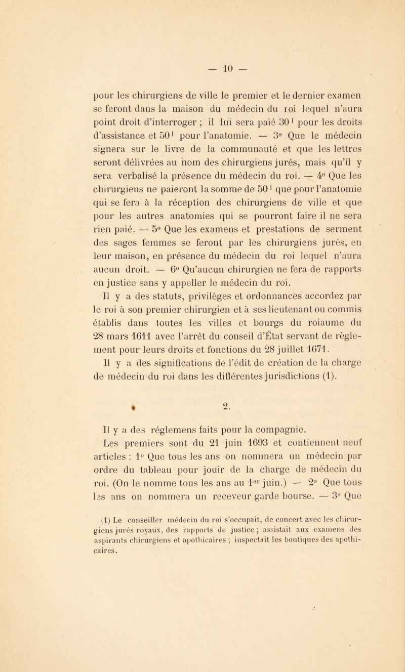 pour les chirurgiens de ville le premier et le dernier examen se feront dans la maison du médecin du roi lequel n’aura point droit d’interroger ; il lui sera paie 30 1 pour les droits d’assistance et 501 pour l’anatomie. — 3° Que le médecin signera sur le livre de la communauté et que les lettres seront délivrées au nom des chirurgiens jurés, mais qu’il y sera verbalisé la présence du médecin du roi. — 4° Que les chirurgiens ne paieront la somme de 501 que pour l’anatomie qui se fera à la réception des chirurgiens de ville et que pour les autres anatomies qui se pourront faire il ne sera rien paié. — 5° Que les examens et prestations de serment des sages femmes se feront par les chirurgiens jurés, en leur maison, en présence du médecin du roi lequel n’aura aucun droit. — 6° Qu’aucun chirurgien ne fera de rapports en justice sans y appeller le médecin du roi. Il y a des statuts, privilèges et ordonnances accordez par le roi à son premier chirurgien et à ses lieutenant ou commis établis dans toutes les villes et bourgs du roiaume du 28 mars 1611 avec l’arrêt du conseil d’État servant de règle- ment pour leurs droits et fonctions du 28 juillet 1671. Il y a des significations de l’édit de création de la charge de médecin du roi dans les différentes juridictions (1). t 2. Il y a des réglemens faits pour la compagnie. Les premiers sont du 21 juin 1693 et contiennent neuf articles : 1° Que tous les ans on nommera un médecin par ordre du tableau pour jouir de la charge de médecin du roi. (On le nomme tous les ans au 1er juin.) — 2° Que tous les ans on nommera un receveur garde bourse. — 3° Que (1) Le conseiller médecin du roi s’occupait, de concert avec les chirur- giens jurés royaux, des rapports de justice; assistait aux examens des aspirants chirurgiens et apothicaires ; inspectait les boutiques des apothi- caires.