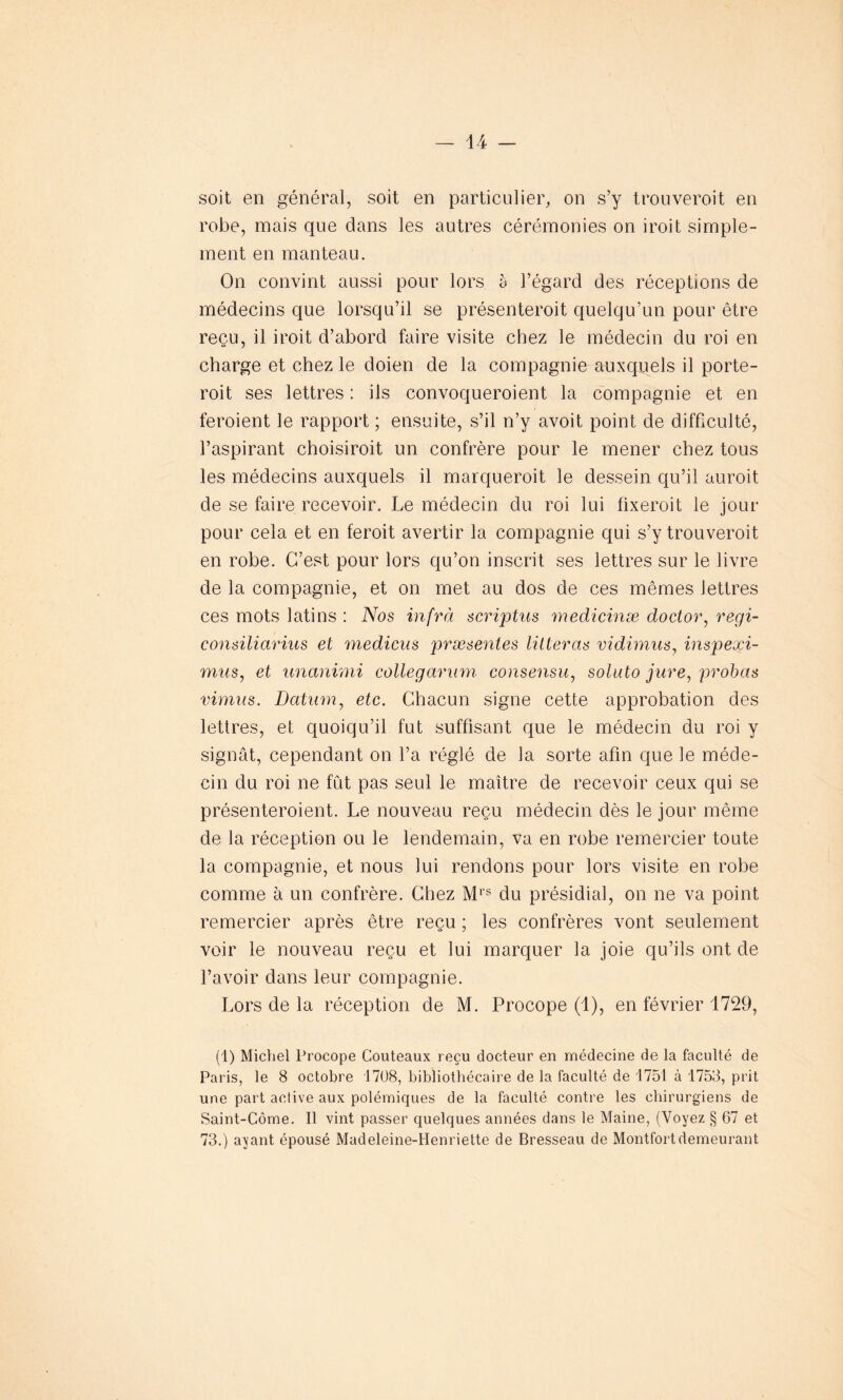 soit en général, soit en particulier, on s’y trouveroit en robe, mais que dans les autres cérémonies on iroit simple- ment en manteau. On convint aussi pour lors à l’égard des réceptions de médecins que lorsqu’il se présenteroit quelqu’un pour être reçu, il iroit d’abord faire visite chez le médecin du roi en charge et chez le doien de la compagnie auxquels il porte- roit ses lettres : ils convoqueroient la compagnie et en feroient le rapport ; ensuite, s’il n’y avoit point de difficulté, l’aspirant choisiroit un confrère pour le mener chez tous les médecins auxquels il marqueroit le dessein qu’il auroit de se faire recevoir. Le médecin du roi lui fixeroit le jour pour cela et en feroit avertir la compagnie qui s’y trouveroit en robe. C’est pour lors qu’on inscrit ses lettres sur le livre de la compagnie, et on met au dos de ces mêmes lettres ces mots latins : Nos infra scriptus medicinæ doctor, regi- consiliarius et medicus præsentes lilleras vidimus, inspeoçi- mus, et unanimi collegarum consensu, soluto jure, probas vimus. Datum, etc. Chacun signe cette approbation des lettres, et quoiqu’il fut suffisant que le médecin du roi y signât, cependant on l’a réglé de la sorte afin que le méde- cin du roi ne fut pas seul le maître de recevoir ceux qui se présenteroient. Le nouveau reçu médecin dès le jour même de la réception ou le lendemain, va en robe remercier toute la compagnie, et nous lui rendons pour lors visite en robe comme à un confrère. Chez Mrs du présidial, on ne va point remercier après être reçu ; les confrères vont seulement voir le nouveau reçu et lui marquer la joie qu’ils ont de l’avoir dans leur compagnie. Lors de la réception de M. Procope (1), en février 1729, (1) Michel Procope Couteaux reçu docteur en médecine de la faculté de Paris, le 8 octobre 1708, bibliothécaire de la faculté de 1751 à 1753, prit une part active aux polémiques de la faculté contre les chirurgiens de Saint-Côme. Il vint passer quelques années dans le Maine, (Voyez § 67 et 73.) ayant épousé Madeleine-Henriette de Bresseau de Montfortdemeurant