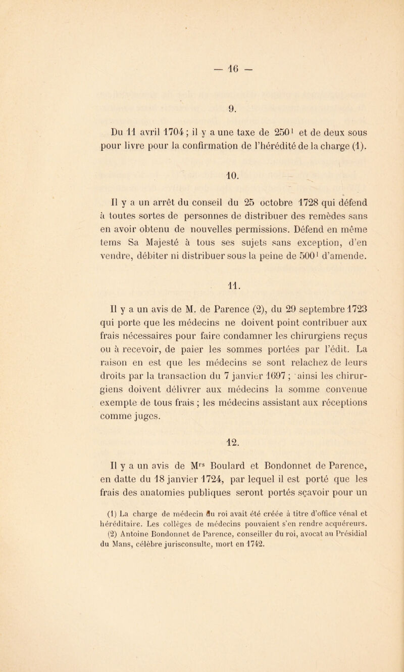 9. Du 11 avril 1704 ; il y a une taxe de 2501 2 et de deux sous pour livre pour la confirmation de l’hérédité de la charge (1). 10. Il y a un arrêt du conseil du 25 octobre 1728 qui défend à toutes sortes de personnes de distribuer des remèdes sans en avoir obtenu de nouvelles permissions. Défend en même teins Sa Majesté à tous ses sujets sans exception, d’en vendre, débiter ni distribuer sous la peine de 5001 d’amende. 11. Il y a un avis de M. de Parence (2), du 29 septembre 1723 qui porte que les médecins ne doivent point contribuer aux frais nécessaires pour faire condamner les chirurgiens reçus ou à recevoir, de paier les sommes portées par l’édit. La raison en est que les médecins se sont relâchez de leurs droits par la transaction du 7 janvier 1697 ; ainsi les chirur- giens doivent délivrer aux médecins la somme convenue exempte de tous frais ; les médecins assistant aux réceptions comme juges. 12. Il y a un avis de Mrs Boulard et Bondonnet de Parence, en datte du 18 janvier 1724, par lequel il est porté que les frais des anatomies publiques seront portés sçavoir pour un (1) La charge de médecin flu roi avait été créée à titre d’office vénal et héréditaire. Les collèges de médecins pouvaient s’en rendre acquéreurs. (2) Antoine Bondonnet de Parence, conseiller du roi, avocat au Présidial du Mans, célèbre jurisconsulte, mort en 1742.