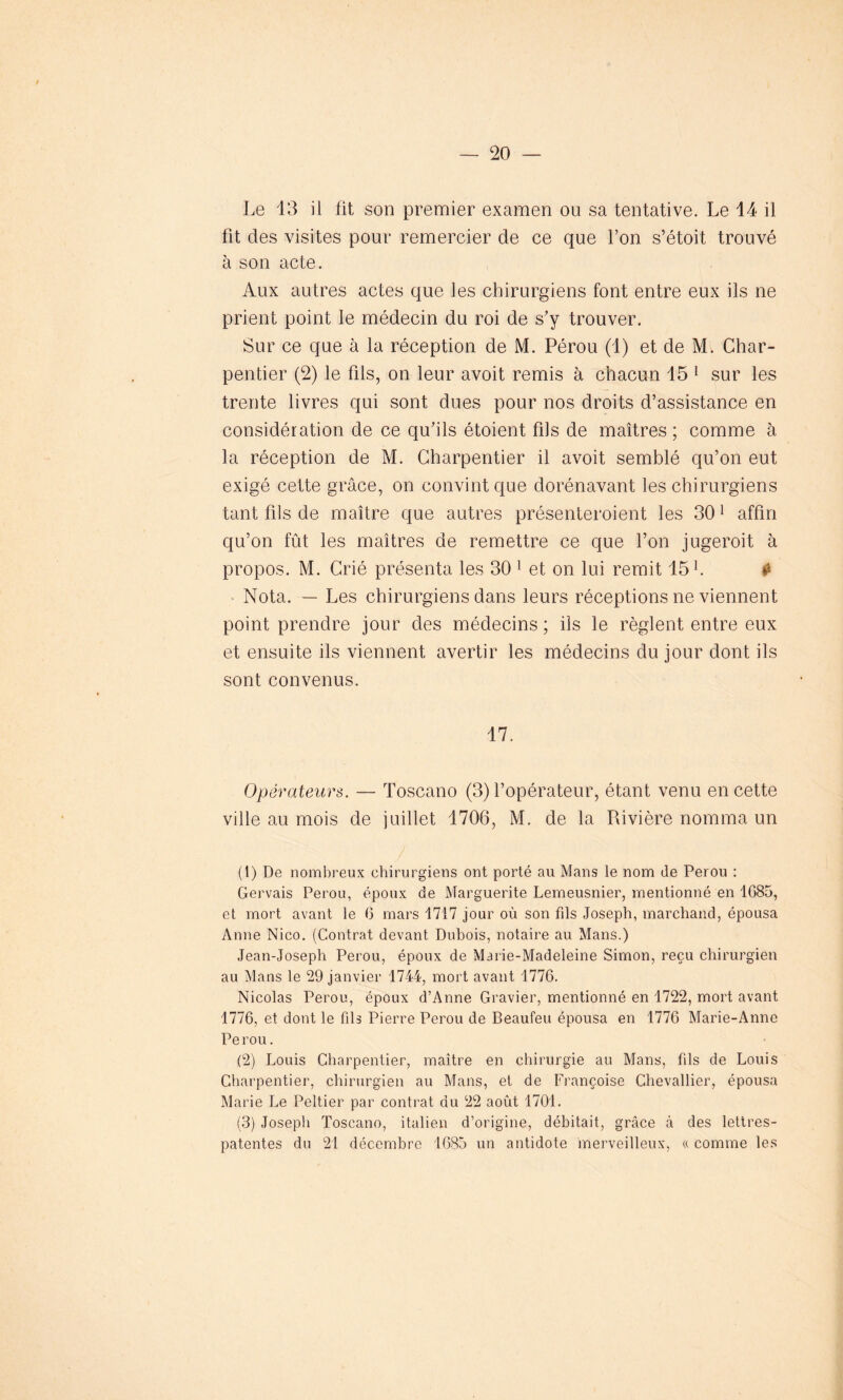 Le 13 il fit son premier examen ou sa tentative. Le 14 il fit des visites pour remercier de ce que l’on s’étoit trouvé à son acte. Aux autres actes que les chirurgiens font entre eux ils ne prient point le médecin du roi de s'y trouver. Sur ce que à la réception de M. Pérou (1) et de M. Char- pentier (2) le fils, on leur avoit remis à chacun 15 1 sur les trente livres qui sont dues pour nos droits d’assistance en considération de ce qu'ils étoient fils de maîtres ; comme à la réception de M. Charpentier il avoit semblé qu’on eut exigé cette grâce, on convint que dorénavant les chirurgiens tant fils de maître que autres présenteroient les 301 affin qu’on fût les maîtres de remettre ce que l’on jugeroit à propos. M. Crié présenta les 30 1 et on lui remit 15 h «a Nota. — Les chirurgiens dans leurs réceptions ne viennent point prendre jour des médecins ; ils le règlent entre eux et ensuite ils viennent avertir les médecins du jour dont ils sont convenus. 17. Opérateurs. — Toscano (3) l’opérateur, étant venu en cette ville au mois de juillet 1706, M. de la Rivière nomma un (t) De nombreux chirurgiens ont porté au Mans le nom de Pérou : Gervais Pérou, époux de Marguerite Lemeusnier, mentionné en 1685, et mort avant le 6 mars 1717 jour où son fils Joseph, marchand, épousa Anne Nico. (Contrat devant Dubois, notaire au Mans.) Jean-Joseph Pérou, époux de Marie-Madeleine Simon, reçu chirurgien au Mans le 29 janvier 1744, mort avant 1776. Nicolas Pérou, époux d’Anne Gravier, mentionné en 1722, mort avant 1776, et dont le fils Pierre Pérou de Beaufeu épousa en 1776 Marie-Anne Pe rou. (2) Louis Charpentier, maître en chirurgie au Mans, fils de Louis Charpentier, chirurgien au Mans, et de Françoise Chevallier, épousa Marie Le Peltier par contrat du 22 août 1701. (3) Joseph Toscano, italien d’origine, débitait, grâce à des lettres- patentes du 21 décembre 1685 un antidote merveilleux, «. comme les