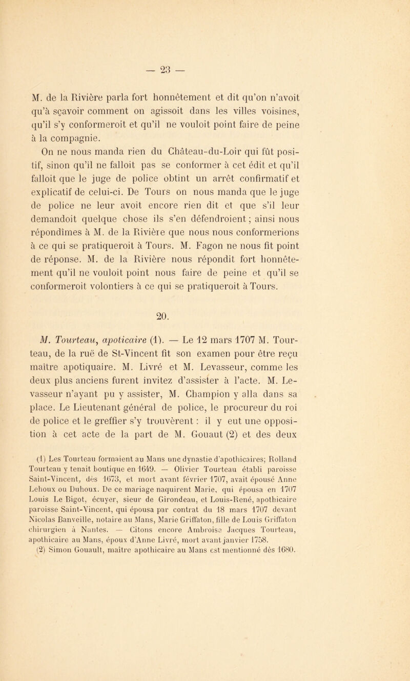 M. de la Rivière parla fort honnêtement et dit qu’on n’avoit qu’à sçavoir comment on agissoit dans les villes voisines, qu’il s’y conformeroit et qu’il ne vouloit point faire de peine à la compagnie. On ne nous manda rien du Château-du-Loir qui fût posi- tif, sinon qu’il ne falloit pas se conformer à cet édit et qu’il falloit que le juge de police obtint un arrêt confirmatif et explicatif de celui-ci. De Tours on nous manda que le juge de police ne leur avoit encore rien dit et que s’il leur demandoit quelque chose ils s’en défendroient ; ainsi nous répondîmes à M. de la Rivière que nous nous conformerions à ce qui se pratiqueroit à Tours. M. Fagon ne nous fit point de réponse. M. de la Rivière nous répondit fort honnête- ment qu’il ne vouloit point nous faire de peine et qu’il se conformeroit volontiers à ce qui se pratiqueroit à Tours. 20. M. Tourteau, apoticaire (1). — Le 12 mars 1707 M. Tour- teau, de la rue de St-Vincent fit son examen pour être reçu maître apotiquaire. M. Livré et M. Levasseur, comme les deux plus anciens furent invitez d’assister à l’acte. M. Le- vasseur n’ayant pu y assister, M. Champion y alla dans sa place. Le Lieutenant général de police, le procureur du roi de police et le greffier s’y trouvèrent : il y eut une opposi- tion à cet acte de la part de M. Gouaut (2) et des deux (1) Les Tourteau formaient au Mans une dynastie d’apothicaires; Rolland Tourteau y tenait boutique en 1649. — Olivier Tourteau établi paroisse Saint-Vincent, dès 1673, et mort avant février 1707, avait épousé Anne Lehoux ou Duhoux. De ce mariage naquirent Marie, qui épousa en 1707 Louis Le Bigot, écuyer, sieur de Girondeau, et Louis-René, apothicaire paroisse Saint-Vincent, qui épousa par contrat du 18 mars 1707 devant Nicolas Banveille, notaire au Mans, Marie Griffaton, fille de Louis Griffaton chirurgien à Nantes. — Citons encore Ambroise Jacques Tourteau, apothicaire au Mans, époux d’Anne Livré, mort avant janvier 1758. (2) Simon Gouault, maître apothicaire au Mans est mentionné dès 1680.