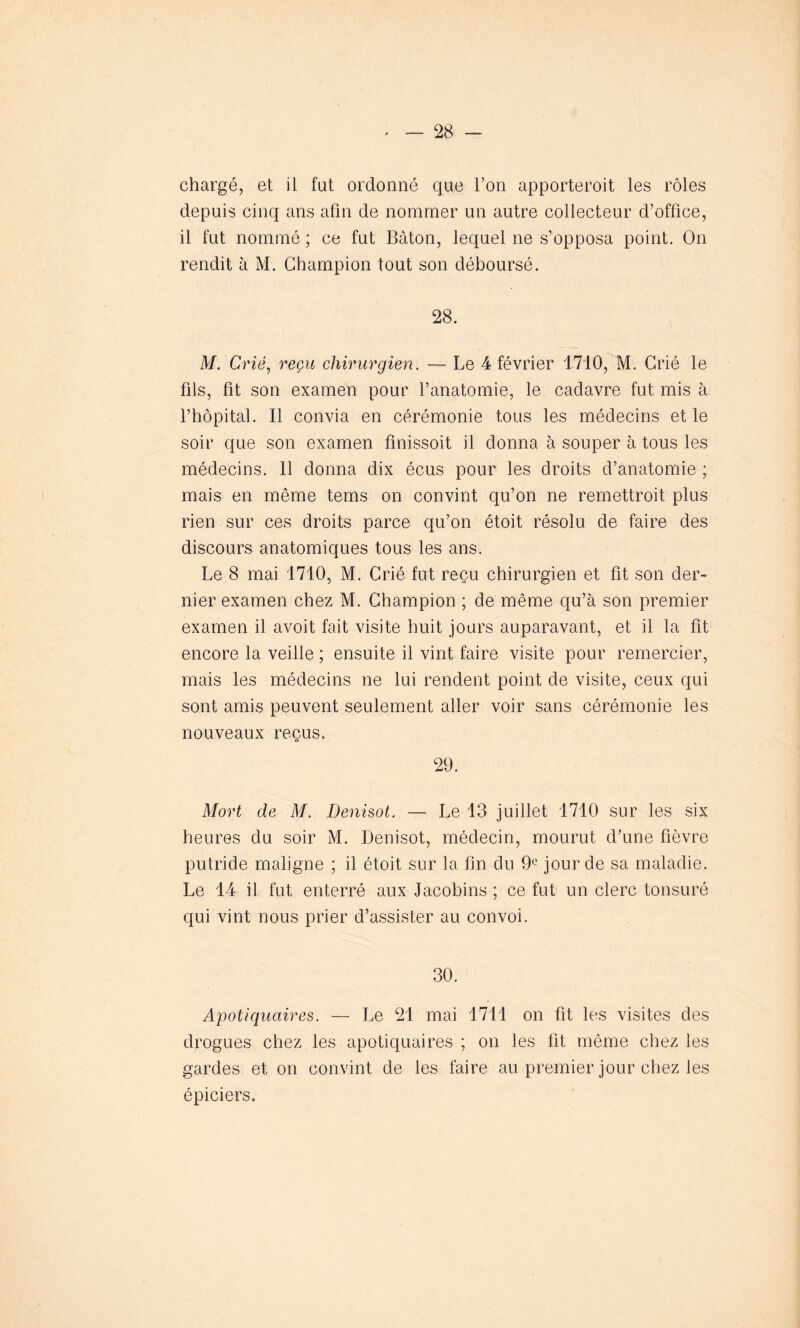 chargé, et il fut ordonné que l’on apporteroit les rôles depuis cinq ans afin de nommer un autre collecteur d’office, il fut nommé ; ce fut Bâton, lequel ne s’opposa point. On rendit à M. Champion tout son déboursé. 28. M. Crié, reçu chirurgien. — Le 4 février 1710, M. Crié le fils, fit son examen pour l’anatomie, le cadavre fut mis à l’hôpital. Il convia en cérémonie tous les médecins et le soir que son examen finissoit il donna à souper à tous les médecins. 11 donna dix écus pour les droits d’anatomie ; mais en même tems on convint qu’on ne remettroit plus rien sur ces droits parce qu’on étoit résolu de faire des discours anatomiques tous les ans. Le 8 mai 1710, M. Crié fut reçu chirurgien et fit son der- nier examen chez M. Champion ; de même qu’à son premier examen il avoit fait visite huit jours auparavant, et il la fit encore la veille ; ensuite il vint faire visite pour remercier, mais les médecins ne lui rendent point de visite, ceux qui sont amis peuvent seulement aller voir sans cérémonie les nouveaux reçus. 29. Mort de M. Denisot. — Le 13 juillet 1710 sur les six heures du soir M. Denisot, médecin, mourut d’une fièvre putride maligne ; il étoit sur la fin du 9° jour de sa maladie. Le 14 il fut enterré aux Jacobins ; ce fut un clerc tonsuré qui vint nous prier d’assister au convoi. 30. Apotiquaires. — Le 21 mai 1711 on fit les visites des drogues chez les apotiquaires ; on les fit même chez les gardes et on convint de les faire au premier jour chez les épiciers.