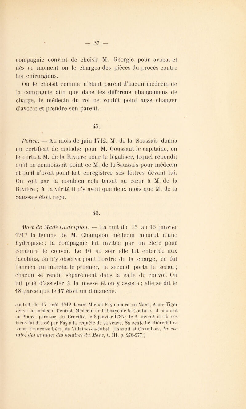 compagnie convint de choisir M. Géorgie pour avocat et dès ce moment on le chargea des pièces du procès contre les chirurgiens. On le choisit comme n’étant parent d’aucun médecin de la compagnie afin que dans les différens changemens de charge, le médecin du roi ne voulut point aussi changer d’avocat et prendre son parent. 45. Police. — Au mois de juin 1712, M. de la Saussais donna un certificat de maladie pour M. Goussaut le capitaine, on le porta à M. de la Rivière pour le légaliser, lequel répondit qu’il ne connoissoit point ce M. de la Saussais pour médecin et qu’il n’avoit point fait enregistrer ses lettres devant lui. On voit par là combien cela tenoit au coeur à M. de la Rivière ; à la vérité il n’y avoit que deux mois que M. de la Saussais étoit reçu. 46. Mort de McidG Champion. — La nuit du 15 au 16 janvier 1717 la femme de M. Champion médecin mourut d’une hydropisie : la compagnie fut invitée par un clerc pour conduire le convoi. Le 16 au soir elle fut enterrée aux Jacobins, on n’y observa point l’ordre de la charge, ce fut l’ancien qui marcha le premier, le second porta le sceau ; chacun se rendit séparément dans la salle du convoi. On fut prié d’assister à la messe et on y assista ; elle se dit le 18 parce que le 17 étoit un dimanche. contrat du 17 août 1712 devant Michel Fay notaire au Mans, Anne Tiger veuve du médecin Denizot. Médecin de l’abbaye de la Couture, il mourut au Mans, paroisse du Crucifix, le 3 janvier 1735 ; le 6, inventaire de ses biens fut dressé par Fay à la requête de sa veuve. Sa seule héritière fut sa sœur, Françoise Géré, de Villaines-la-Juhel. (Esnault et Chambois, Inven- taire des minutes des notaires d'il Mans, t. III, p. 276-277.)