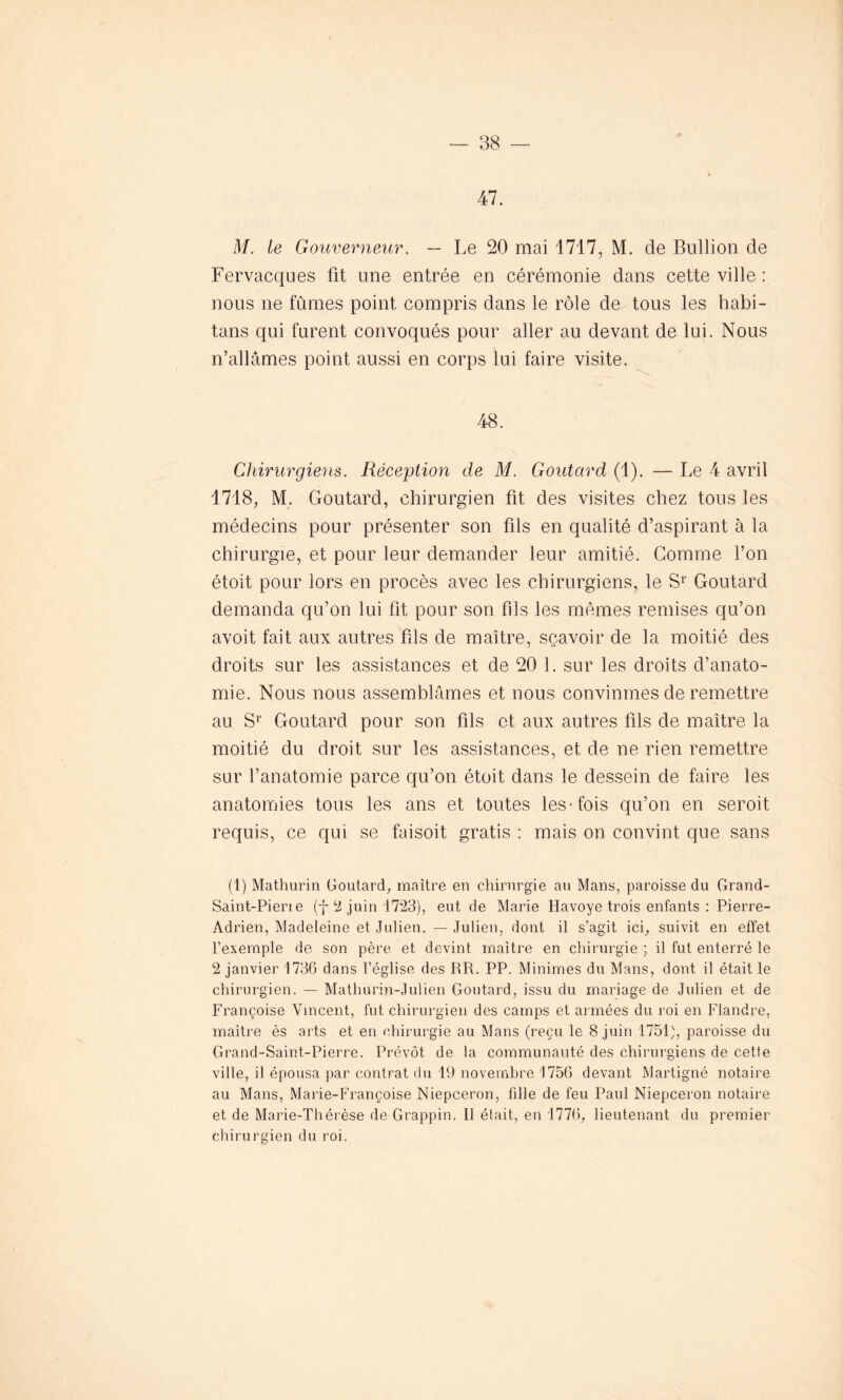 47. M. te Gouverneur. — Le 20 mai 1717, M. de Bullion de Fervacques fit une entrée en cérémonie dans cette ville : nous ne fûmes point compris dans le rôle de tous les habi- tans qui furent convoqués pour aller au devant de lui. Nous n’allâmes point aussi en corps lui faire visite. 48. Chirurgiens. Réception de M. Goutard (1). — Le 4 avril 1718, M. Goutard, chirurgien fit des visites chez tous les médecins pour présenter son fils en qualité d’aspirant à la chirurgie, et pour leur demander leur amitié. Gomme l’on étoit pour lors en procès avec les chirurgiens, le Sr Goutard demanda qu’on lui fit pour son fils les mêmes remises qu’on avoit fait aux autres fils de maître, sçavoir de la moitié des droits sur les assistances et de 20 1. sur les droits d’anato- mie. Nous nous assemblâmes et nous convînmes de remettre au Sr Goutard pour son fils et aux autres fils de maître la moitié du droit sur les assistances, et de ne rien remettre sur l’anatomie parce qu’on étoit dans le dessein de faire les anatomies tous les ans et toutes les'fois qu’on en seroit requis, ce qui se faisoit gratis : mais on convint que sans (1) Mathurin Goutard, maître en chirurgie au Mans, paroisse du Grand- Saint-Piene (-j- 2 juin 1723), eut de Marie Havoye trois enfants : Pierre- Adrien, Madeleine et Julien. — Julien, dont il s’agit ici, suivit en effet l’exemple de son père et devint maître en chirurgie ; il fut enterré le 2 janvier 1736 dans l’église des RR. PP. Minimes du Mans, dont il était le chirurgien. — Mathurin-Julien Goutard, issu du mariage de Julien et de Françoise Vincent, fut chirurgien des camps et armées du roi en Flandre, maître ès arts et en chirurgie au Mans (reçu le 8 juin 1751), paroisse du Grand-Saint-Pierre. Prévôt de la communauté des chirurgiens de cette ville, il épousa par contrat du 19 novembre 1756 devant Martigné notaire au Mans, Marie-Françoise Niepceron, fille de feu Paul Niepceron notaire et de Marie-Thérèse de Grappin. Il était, en 1776, lieutenant du premier chirurgien du roi.