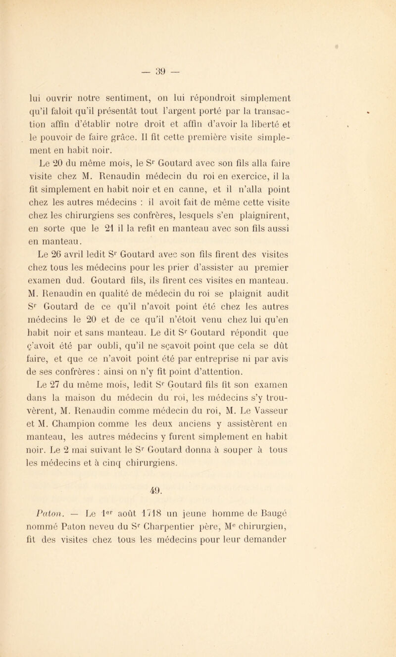 lui ouvrir notre sentiment, on lui répondroit simplement qu’il faloit qu’il présentât tout l’argent porté par la transac- tion affin d’établir notre droit et affin d’avoir la liberté et le pouvoir de faire grâce. Il fit cette première visite simple- ment en habit noir. Le 20 du même mois, le Sr Goutard avec son fils alla faire visite chez M. Renaudin médecin du roi en exercice, il la fit simplement en habit noir et en canne, et il n’alla point chez les autres médecins : il avoit fait de même cette visite chez les chirurgiens ses confrères, lesquels s’en plaignirent, en sorte que le 21 il la refit en manteau avec son fils aussi en manteau. Le 26 avril ledit Sr Goutard avec son fils firent des visites chez tous les médecins pour les prier d’assister au premier examen dud. Goutard fils, ils firent ces visites en manteau. M. Renaudin en qualité de médecin du roi se plaignit audit Sr Goutard de ce qu’il n’avoit point été chez les autres médecins le 20 et de ce qu’il n’étoit venu chez lui qu’en habit noir et sans manteau. Le dit S1’ Goutard répondit que ç’avoit été par oubli, qu’il ne sçavoit point que cela se dût faire, et que ce n’avoit point été par entreprise ni par avis de ses confrères : ainsi on n’y fit point d’attention. Le 27 du même mois, ledit Sr Goutard fils fit son examen dans la maison du médecin du roi, les médecins s’y trou- vèrent, M. Renaudin comme médecin du roi, M. Le Vasseur et M. Champion comme les deux anciens y assistèrent en manteau, les autres médecins y furent simplement en habit noir. Le 2 mai suivant le Sr Goutard donna à souper à tous les médecins et à cinq chirurgiens. 49. Paton. — Le Ier août 1718 un jeune homme de Raugé nommé Paton neveu du Sr Charpentier père, Me chirurgien, fit des visites chez tous les médecins pour leur demander