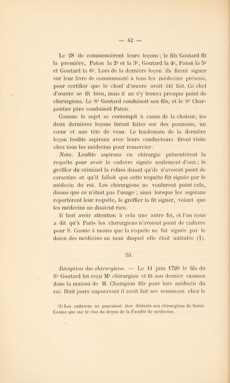 Le 28 ils commencèrent leurs leçons ; le fils Goutard fit la première, Paton la 2e et la 3°, Goutard la 4e, Paton la 5° et Goutard la 6e. Lors de la dernière leçon ils firent signer sur leur livre de communauté à tous les médecins présens, pour certifier que le chœf d’œuvre avoit été fait. Ce chef d’œuvre se fit bien, mais il ne s’y trouva presque point de chirurgiens. Le Sr Goutard conduisoit son fils, et le Sr Char- pentier père conduisoit Paton. Gomme le sujet se corrompit à cause de la chaleur, les deux dernières leçons furent faites sur des poumons, un cœur et une tète de veau. Le lendemain de la dernière leçon lesdits aspirans avec leurs conducteurs firent visite chez tous les médecins pour remercier. Nota. Lesdits aspirans en chirurgie présentèrent la requête pour avoir le cadavre signée seulement d’eux ; le greffier du criminel la refusa disant qu’ils n’avoient point de caractère et qu’il falloit que cette requête fût signée par le médecin du roi. Les chirurgiens ne voulurent point cela, disans que ce n’étoit pas l’usage ; ainsi lorsque les aspirans reportèrent leur requête, le greffier la fit signer, voiant que les médecins ne disoient rien. Il faut avoir attention à cela une autre foi, et l’on nous a^ dit qu’à Paris les chirurgiens n’avoient point de cadavre pour S. Gosme à moins que la requête ne fut signée par le doien des médècins au nom duquel elle étoit intitulée (1). 53. Réception des chirurgiens. — Le 11 juin 1720 le fils du Sr Goutard fut reçu Me chirurgien et fit son dernier examen dans la maison de M. Champion fils pour lors médecin du roi. Huit jours auparavant il avoit fait ses semonces chez le (1) Les cadavres ne pouvaient être délivrés aux chirurgiens de Saint- Cosme que sur le visa du doyen de la Faculté de médecine,