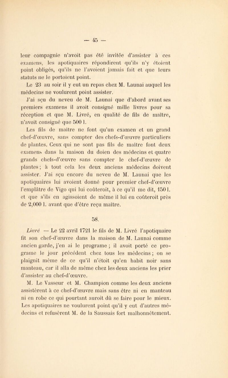 leur compagnie n’avoit pas été invitée d’assister à ces examens, les apotiquaires répondirent qu’ils n’y étoient point obligés, qu’ils ne l’avoient jamais fait et que leurs statuts 11e le portoient point. Le 23 au soir il y eut un repas chez M. Launai auquel les médecins ne voulurent point assister. J’ai sçu du neveu de M. Launai que d’abord avant ses premiers examens il avoit consigné mille livres pour sa réception et que M. Livré, en qualité de fils de maître, n’avoit consigné que 500 1. Les fils de maître ne font qu’un examen et un grand chef-d’œuvre, sans compter des chefs-d’œuvre particuliers de plantes. Ceux qui ne sont pas fils de maître font deux examens dans la maison du doien des médecins et quatre grands chefs-d’œuvre sans compter le chef-d’œuvre de plantes ; à tout cela les deux anciens médecins doivent assister. J’ai sçu encore du neveu de M. Launai que les apotiquaires lui avoient donné pour premier chef-d’œuvre l’emplâtre de Vigo qui lui coûteroit, à ce qu’il me dit, 1501. et que s’ils en agissoient de même il lui en coûteroit près de 2,000 1. avant que d’être reçu maître. 58. Livré — Le 22 avril 1721 le fils de M. Livré l’apotiquaire fit son chef-d’œuvre dans la maison de M. Launai comme ancien garde, j’en ai le programe ; il avoit porté ce pro- grame le jour précédent chez tous les médecins ; on se plaignit même de ce qu’il n’étoit qu’en habit noir sans manteau, car il alla de même chez les deux anciens les prier d’assister au chef-d’œuvre. M. Le Vasseur et M. Champion comme les deux anciens assistèrent à ce chef-d’œuvre mais sans être ni en manteau ni en robe ce qui pourtant auroit dû se faire pour le mieux. Les apotiquaires ne voulurent point qu’il y eut d’autres mé- decins et refusèrent M. de la Saussais fort malhonnêtement.