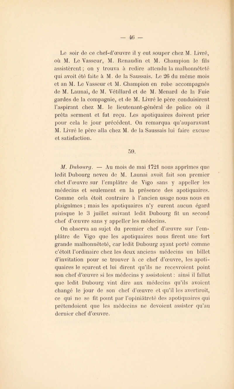 Le soir de ce chef-d’œuvre il y eut souper chez M. Livré, où M. Le Vasseur, M. Renaudin et M. Champion le fds assistèrent; on y trouva à redire attendu la malhonnêteté qui avoit été faite à M. de la Saussais. Le 26 du même mois et an M. Le Vasseur et M. Champion en robe accompagnés de M. Launai, de M. Vétillard et de M. Ménard de la Fuie gardes de la compagnie, et de M. Livré le père conduisirent l’aspirant chez M. le lieutenant-général de police où il prêta serment et fut reçu. Les apotiquaires doivent prier pour cela le jour précédent. On remarqua qu’auparavant M. Livré le père alla chez M. de la Saussais lui faire excuse et satisfaction. 59. M. Dubourg. — Au mois de mai 1721 nous apprîmes que ledit Dubourg neveu de M. Launai avoit fait son premier chef d’œuvre sur l’emplâtre de Vigo sans y appeller les médecins et seulement en la présence des apotiquaires. Comme cela étoit contraire à l’ancien usage nous nous en plaignîmes ; mais les apotiquaires n’y eurent aucun égard puisque le 3 juillet suivant ledit Dubourg fit un second chef d’œuvre sans y appeller les médecins. On observa au sujet du premier chef d’œuvre sur l’em- plâtre de Vigo que les apotiquaires nous firent une fort grande malhonnêteté, car ledit Dubourg ayant porté comme c’étoit l’ordinaire chez les deux anciens médecins un billet d’invitation pour se trouver à ce chef d’œuvre, les apoti- quaires le sçurent et lui dirent qu’ils ne recevroient point son chef d’œuvre si les médecins y assistaient : ainsi il fallut que ledit Dubourg vint dire aux médecins qu’ils avoient changé le jour de son chef d’œuvre et qu’il les avertiroit, ce qui ne se fit point par l’opiniâtreté des apotiquaires qui prétendoient que les médecins ne dévoient assister qu’au dernier chef d’œuvre.