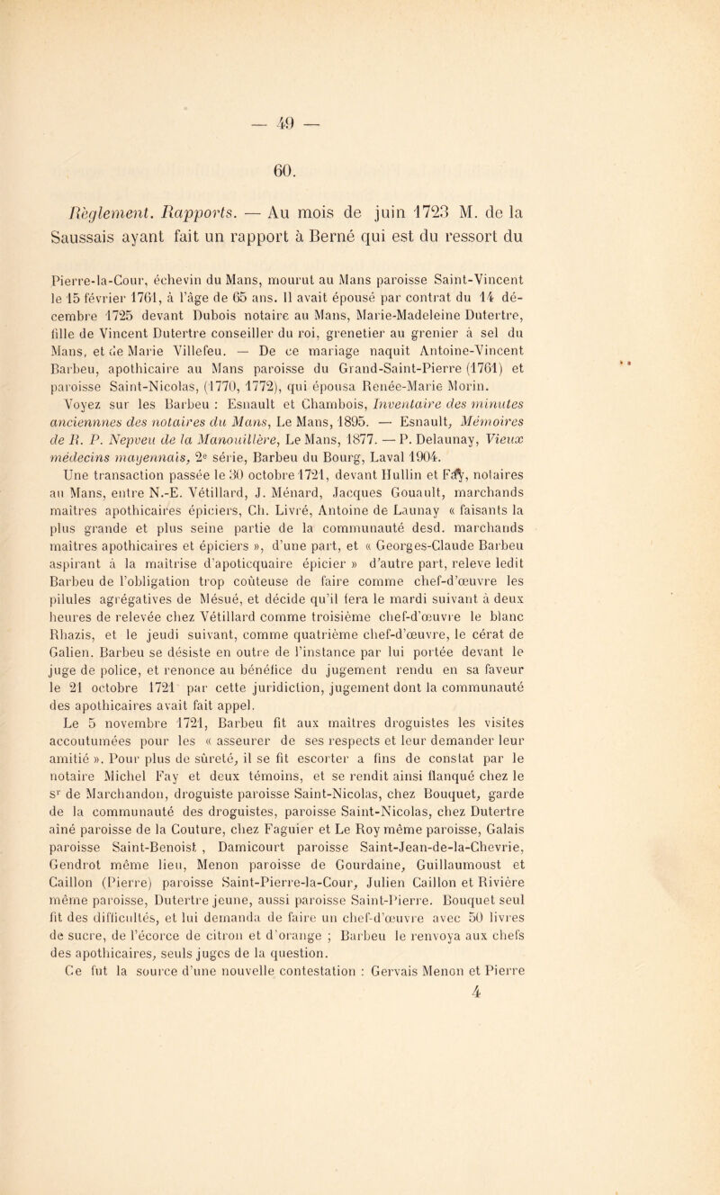 60. Règlement. Rapports. — Au mois de juin 1723 M. de la Saussais ayant fait un rapport à Berné qui est du ressort du Pierre-la-Cour, éehevin du Mans, mourut au Mans paroisse Saint-Vincent le 15 février 1761, à l’âge de 65 ans. 11 avait épousé par contrat du 14 dé- cembre 1725 devant Dubois notaire au Mans, Marie-Madeleine Dutertre, tille de Vincent Dutertre conseiller du roi, grenetier au grenier à sel du Mans, et de Marie Villefeu. — De ce mariage naquit Antoine-Vincent Barbeu, apothicaire au Mans paroisse du Grand-Saint-Pierre (1761) et paroisse Saint-Nicolas, (1770, 1772), qui épousa Renée-Marie Morin. Voyez sur les Barbeu : Esnault et Chambois, Inventaire des minutes anciennnes des notaires du Mans, Le Mans, 1895. — Esnault, Mémoires de B. P. Nepveu de la Manouillère, Le Mans, 1877. —P. Delaunay, Vieux médecins mayennais, 2e série, Barbeu du Bourg, Laval 1904. Une transaction passée le 30 octobre 1721, devant Hullin et Edy, notaires au Mans, entre N.-E. Vétillard, J. Ménard, Jacques Gouault, marchands maîtres apothicaires épiciers, Cli. Livré, Antoine de Launay « faisants la plus grande et plus seine partie de la communauté desd. marchands maîtres apothicaires et épiciers », d’une part, et « Georges-Claude Barbeu aspirant à la maîtrise d’apoticquaire épicier » d’autre part, releve ledit Barbeu de l’obligation trop coûteuse de faire comme chef-d’œuvre les pilules agrégatives de Mésué, et décide qu’il fera le mardi suivant à deux heures de relevée chez Vétillard comme troisième chef-d'œuvre le blanc Rhazis, et le jeudi suivant, comme quatrième chef-d’œuvre, le cérat de Galien. Barbeu se désiste en outre de l’instance par lui portée devant le juge de police, et renonce au bénéfice du jugement rendu en sa faveur le 21 octobre 1721 par cette juridiction, jugement dont la communauté des apothicaires avait fait appel. Le 5 novembre 1721, Barbeu fit aux maîtres droguistes les visites accoutumées pour les « asseurer de ses respects et leur demander leur amitié ». Pour plus de sûreté, il se fit escorter a fins de constat par le notaire Michel Fay et deux témoins, et se rendit ainsi flanqué chez le s1’ de Marchandon, droguiste paroisse Saint-Nicolas, chez Bouquet, garde de la communauté des droguistes, paroisse Saint-Nicolas, chez Dutertre aîné paroisse de la Couture, chez Faguier et Le Roy même paroisse, Galais paroisse Saint-Benoist , Damicourt paroisse Saint-Jean-de-la-Chevrie, Gendrot même lieu, Menon paroisse de Gourdaine, Guillaumoust et Caillon (Pierre) paroisse Saint-Pierre-la-Cour, Julien Caillon et Rivière même paroisse, Dutertre jeune, aussi paroisse Saint-Pierre. Bouquet seul fît des difficultés, et lui demanda de faire un chef-d’œuvre avec 50 livres de sucre, de l’écorce de citron et d’orange ; Barbeu le renvoya aux chefs des apothicaires, seuls juges de la question. Ce fut la source d’une nouvelle contestation : Gervais Menon et Pierre 4