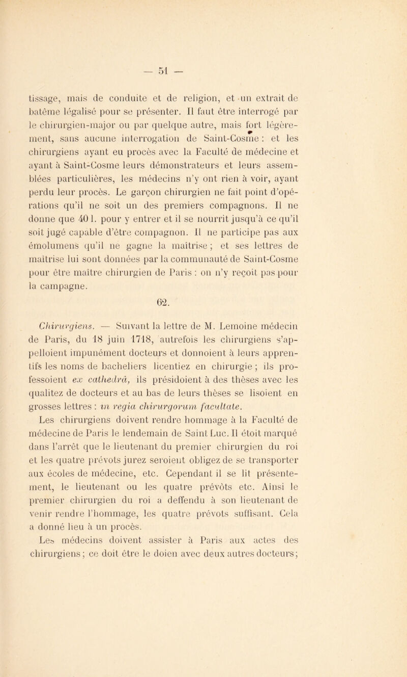 tissage, mais de conduite et de religion, et un extrait de batême légalisé pour se présenter. Il faut être interrogé par le chirurgien-major ou par quelque autre, mais fort légère- ment, sans aucune interrogation de Saint-Gosme : et les chirurgiens ayant eu procès avec la Faculté de médecine et ayant à Saint-Gosme leurs démonstrateurs et leurs assem- blées particulières, les médecins n’y ont rien à voir, ayant perdu leur procès. Le garçon chirurgien ne fait point d’opé- rations qu’il ne soit un des premiers compagnons. Il ne donne que 40 1. pour y entrer et il se nourrit jusqu’à ce qu’il soit jugé capable d’être compagnon. Il ne participe pas aux émolumens qu’il ne gagne la maîtrise ; et ses lettres de maîtrise lui sont données par la communauté de Saint-Gosme pour être maître chirurgien de Paris : on n’y reçoit pas.pour la campagne. 62. Chirurgiens. — Suivant la lettre de M. Lemoine médecin de Paris, du 18 juin 1718, autrefois les chirurgiens s’ap- pelloient impunément docteurs et donnoient à leurs appren- tifs les noms de bacheliers licentiez en chirurgie ; ils pro- fessoient ex cathedra, ils présidoient à des thèses avec les qualitez de docteurs et au bas de leurs thèses se lisoient en grosses lettres : in regia chirurgorum facultate. Les chirurgiens doivent rendre hommage à la Faculté de médecine de Paris le lendemain de Saint Luc. Il étoit marqué dans l’arrêt que le lieutenant du premier chirurgien du roi et les quatre prévôts jurez seroient obligez de se transporter aux écoles de médecine, etc. Cependant il se lit présente- ment, le lieutenant ou les quatre prévôts etc. Ainsi le premier chirurgien du roi a deffendu à son lieutenant de venir rendre l’hommage, les quatre prévôts suffisant. Gela a donné heu à un procès. Le& médecins doivent assister à Paris aux actes des chirurgiens; ce doit être le doien avec déux autres docteurs;