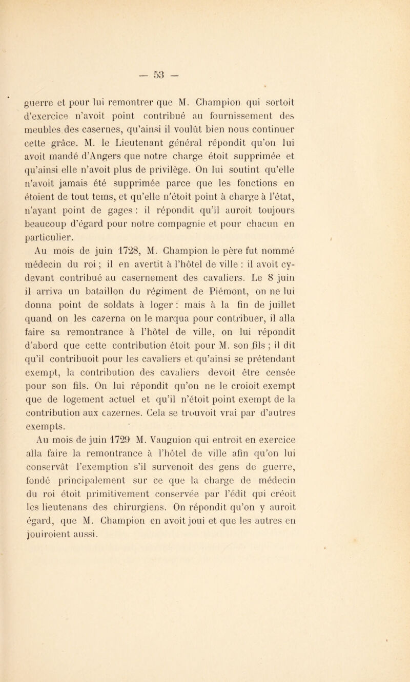 guerre et pour lui remontrer que M. Champion qui sortoit d’exercice n’avoit point contribué au fournissement des meubles des casernes, qu’ainsi il voulût bien nous continuer cette grâce. M. le Lieutenant général répondit qu’on lui avoit mandé d’Angers que notre charge étoit supprimée et qu’ainsi elle n’avoit plus de privilège. On lui soutint qu’elle n’avoit jamais été supprimée parce que les fonctions en étoient de tout tems, et qu’elle n’étoit point à charge à l’état, n’ayant point de gages : il répondit qu’il auroit toujours beaucoup d’égard pour notre compagnie et pour chacun en particulier. Au mois de juin 1728, M. Champion le père fut nommé médecin du roi ; il en avertit à l’hôtel de ville : il avoit cy- devant contribué au casernement des cavaliers. Le 8 juin il arriva un bataillon du régiment de Piémont, on ne lui donna point de soldats à loger : mais à la fin de juillet quand on les cazerna on le marqua pour contribuer, il alla faire sa remontrance à l’hôtel de ville, on lui répondit d’abord que cette contribution étoit pour M. son fils ; il dit qu’il contribuoit pour les cavaliers et qu’ainsi se prétendant exempt, la contribution des cavaliers devoit être censée pour son fils. On lui répondit qu’on ne le croioit exempt que de logement actuel et qu’il n’étoit point exempt de la contribution aux cazernes. Cela se trouvoit vrai par d’autres exempts. Au mois de juin 1729 M. Vauguion qui entroit en exercice alla faire la remontrance à l’hôtel de ville afin qu’on lui conservât l’exemption s’il survenoit des gens de guerre, fondé principalement sur ce que la charge de médecin du roi étoit primitivement conservée par l’édit qui créoit les lieutenans des chirurgiens. On répondit qu’on y auroit égard, que M. Champion en avoit joui et que les autres en jouiroient aussi.