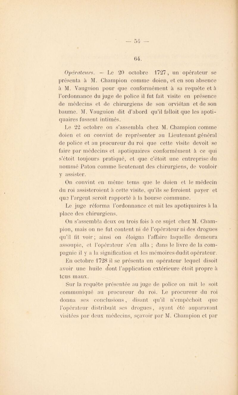 64. Opérateurs. — Le 20 octobre 1727, un opérateur se présenta à M. Champion comme doien, et en son absence à M. Vaugnion pour que conformément à sa requête et à l’ordonnance du juge de police il fut fait visite en présence de médecins et de chirurgiens de son orviétan et de son baume. M. Vauguion dit d’abord qu’il falloit que les apoti- quaires fussent intimés. Le 22 octobre on s’assembla chez M. Champion comme doien et on convint de représenter au Lieutenant général de police et au procureur du roi que cette visite devoit se faire par médecins et apotiquaires conformément à ce qui s’étoit toujours pratiqué, et que c’étoit une entreprise du nommé Paton comme lieutenant des chirurgiens, de vouloir y assister. On convint en même terris que le doien et le médecin du roi assisteroient à cette visite, qu’ils se feroient payer et que l’argent seroit rapporté à la bourse commune. Le juge réforma l’ordonnance et mit les apotiquaires à la place des chirurgiens. On s’assembla deux ou trois fois à ce sujet chez M. Cham- pion, mais on ne fut content ni dé l’opérateur ni des drogues qu’il fit voir; ainsi on éloigna l’affaire laquelle demeura assoupie, et l’opérateur s’en alla ; dans le livre de la com- pagnie il y a la signification et les mémoires dudit opérateur. En octobre 1728 il se présenta un opérateur lequel disoit t avoir une huile dont l’application extérieure étoit propre à te us maux. Sur la requête présentée au juge de police on mit le soit communiqué au procureur du roi. Le procureur du roi donna ses conclusions, disant qu’il n’empêchoit que l’opérateur distribuât ses drogues, ayant été auparavant visitées par deux médecins, sçavoir par M. Champion et par