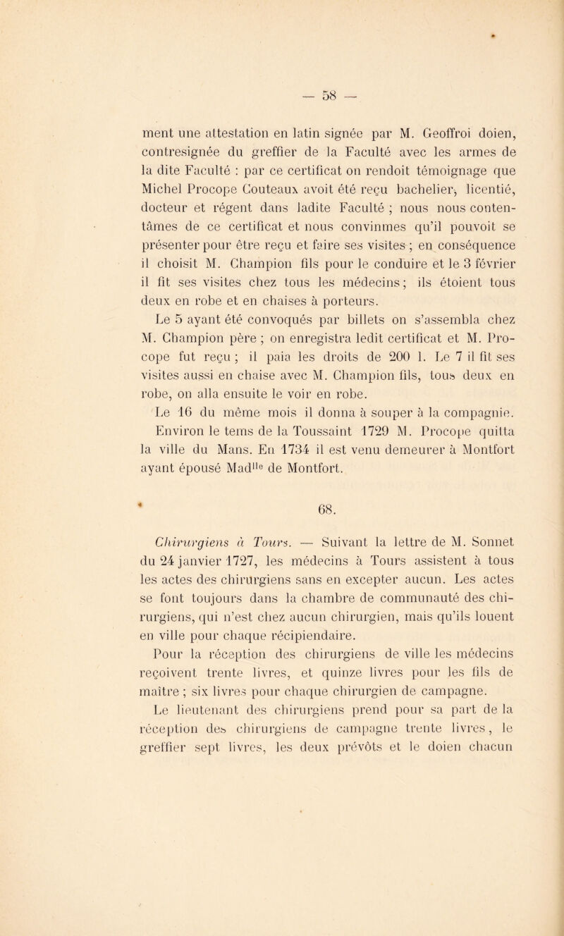 ment une attestation en latin signée par M. Geoffroi doien, contresignée du greffier de la Faculté avec les armes de la dite Faculté : par ce certificat on rendoit témoignage que Michel Procope Couteaux avoit été reçu bachelier, licentié, docteur et régent dans ladite Faculté ; nous nous conten- tâmes de ce certificat et nous convînmes qu’il pouvoit se présenter pour être reçu et faire ses visites ; en conséquence il choisit M. Champion fils pour le conduire et le 3 février il fit ses visites chez tous les médecins ; ils étoient tous deux en robe et en chaises à porteurs. Le 5 ayant été convoqués par billets on s’assembla chez M. Champion père ; on enregistra ledit certificat et M. Pro- cope fut reçu ; il paia les droits de 200 1. Le 7 il fit ses visites aussi en chaise avec M. Champion fils, tous deux en robe, on alla ensuite le voir en robe. Le 16 du même mois il donna à souper à la compagnie. Environ le teins de la Toussaint 1729 M. Procope quitta la ville du Mans. En 1734 il est venu demeurer à Montfort ayant épousé Madlle de Montfort. 68. Chirurgiens à Tours. — Suivant la lettre de M. Sonnet du 24 janvier 1727, les médecins à Tours assistent à tous les actes des chirurgiens sans en excepter aucun. Les actes se font toujours dans la chambre de communauté des chi- rurgiens, qui n’est chez aucun chirurgien, mais qu’ils louent en ville pour chaque récipiendaire. Pour la réception des chirurgiens de ville les médecins reçoivent trente livres, et quinze livres pour les fils de maître ; six livres pour chaque chirurgien de campagne. Le lieutenant des chirurgiens prend pour sa part de la réception des chirurgiens de campagne trente livres, le greffier sept livres, les deux prévôts et le doien chacun