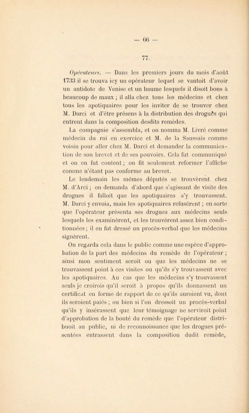 77. Opérateurs. — Dans les premiers jours du mois d’août 1733 il se trouva icy un opérateur lequel se vantoit d’avoir un antidote de Venise et un baume lesquels il disoit bons à beaucoup de maux ; il alla chez tous les médecins et chez tous les apotiquaires pour les inviter de se trouver chez M. Darci et d’être présens à la distribution des drogués qui entrent dans la composition desdits remèdes. La compagnie s’assembla, et on nomma M. Livré comme médecin du roi en exercice et M. de la Saussais comme voisin pour aller chez M. Darci et demander la communica- tion de son brevet et de ses pouvoirs. Gela fut communiqué et on en fut content ; on fit seulement reformer l’affiche comme n’étant pas conforme au brevet. Le lendemain les mêmes députés se trouvèrent chez M. d’Arci ; on demanda d’abord que s’agissant de visite des drogues il falloit que les apotiquaires s’y trouvassent. M. Darci y envoia, mais les apotiquaires refusèrent ; en sorte que l’opérateur présenta ses drogues aux médecins seuls lesquels les examinèrent, et les trouvèrent assez bien condi- tionnées ; il en fut dressé un procès-verbal que les médecins signèrent. On regarda cela dans le public comme une espèce d’appro- bation de la part des médecins du remède de l’opérateur ; ainsi mon sentiment seroit ou que les médecins ne se trouvassent point à ces visites ou qu’ils s’y trouvassent avec les apotiquaires. Au cas que les médecins s’y trouvassent seuls je croirois qu’il seroit à propos qu’ils donnassent un certificat en forme de rapport de ce qu’ils auroient vu, dont ils seroient paiés ; ou bien si l’on dressoit un procès-verbal qu’ils y insérassent que leur témoignage ne serviroit point d’approbation de la bonté du remède que l’opérateur distri- buoit au public, ni de reconnoissance que les drogues pré- sentées entrassent dans la composition dudit remède,