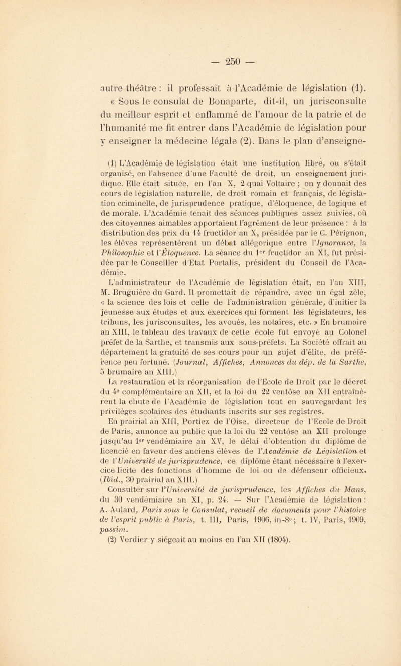 autre théâtre : il professait à l’Académie de législation (1). « Sous le consulat de Bonaparte, dit-il, un jurisconsulte du meilleur esprit et enflammé de l’amour de la patrie et de l’humanité me fit entrer dans l’Académie de législation pour y enseigner la médecine légale (2). Dans le plan d’enseigne- (1) L’Académie de législation était une institution libre, ou s’était organisé, en l’absence d’une Faculté de droit, un enseignement juri- dique. Elle était située, en l’an X, 2 quai Voltaire ; on y donnait des cours de législation naturelle, de droit romain et français, de législa- tion criminelle, de jurisprudence pratique, d’éloquence, de logique et de morale. L’Académie tenait des séances publiques assez suivies, où des citoyennes aimables apportaient l’agrément de leur présence : à la distribution des prix du 14 fructidor an X, présidée par le C. Pérignon, les élèves représentèrent un débat allégorique entre Ylgnorance, la Philosophie et Y Eloquence. La séance du 1er fructidor an XI, fut prési- dée par le Conseiller d’Etat Portalis, président du Conseil de l’Aca- démie. L’administrateur de l’Académie de législation était, en l’an XIII, M. Bruguière du Gard. îl promettait de répandre, avec un égal zèle, « la science des lois et celle de l’administration générale, d’initier la jeunesse aux études et aux exercices qui forment les législateurs, les tribuns, les jurisconsultes, les avoués, les notaires, etc. » En brumaire an XIII, le tableau des travaux de cette école fut envoyé au Colonel préfet de la Sartlie, et transmis aux sous-préfets. La Société offrait au département la gratuité de ses cours pour un sujet d’élite, de préfé- rence peu fortuné. (Journal, Affiches, Annonces du dép. de la Sarthe, 5 brumaire an XIII.) La restauration et la réorganisation de l’Ecole de Droit par le décret du 4® complémentaire an XII, et la loi du 22 ventôse an XII entraînè- rent la chute de l’Académie de législation tout en sauvegardant les privilèges scolaires des étudiants inscrits sur ses registres. En prairial an XIII, Portiez de l’Oise, directeur de l’Ecole de Droit de Paris, annonce au public que la loi du 22 ventôse an XII prolonge jusqu’au 1er vendémiaire an XV, le délai d’obtention du diplôme de licencié en faveur des anciens élèves de Y Académie de Législation et de Y Université de jurisprudence, ce diplôme étant nécessaire à l’exer- cice licite des fonctions d’homme de loi ou de défenseur officieux. (Ibid., 30 prairial an XIII.) Consulter sur YUniversité de jurisprudence, les Affiches du Mans, du 30 vendémiaire an XI, p. 24. — Sur l’Académie de législation : A. Aulard, Paris sous le Consulat, recueil de documents pour Y histoire de l’esprit public à Paris, t. III, Paris, 1906, in-8° ; t. IV, Paris, 1909, passim. (2) Verdier y siégeait au moins en l’an XII (1804).