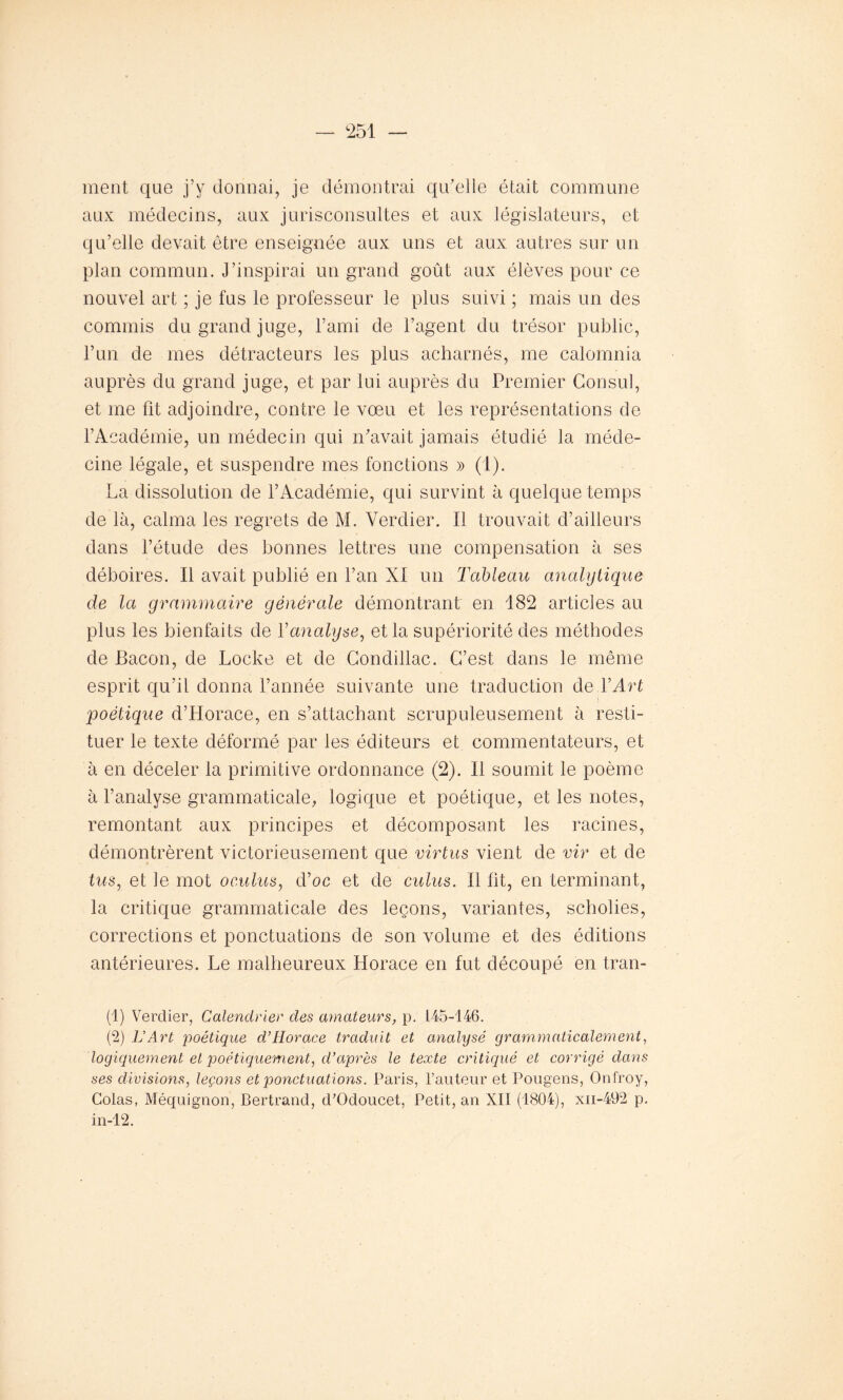 ment que j’y donnai, je démontrai qu’elle était commune aux médecins, aux jurisconsultes et aux législateurs, et qu’elle devait être enseignée aux uns et aux autres sur un plan commun. J’inspirai un grand goût aux élèves pour ce nouvel art ; je fus le professeur le plus suivi ; mais un des commis du grand juge, l’ami de l’agent du trésor public, l’un de mes détracteurs les plus acharnés, me calomnia auprès du grand juge, et par lui auprès du Premier Consul, et me fit adjoindre, contre le vœu et les représentations de l’Académie, un médecin qui n’avait jamais étudié la méde- cine légale, et suspendre mes fonctions » (1). La dissolution de l’Académie, qui survint à quelque temps de là, calma les regrets de M. Verdier. Il trouvait d’ailleurs dans l’étude des bonnes lettres une compensation à ses déboires. Il avait publié en l’an XI un Tableau analytique de la grammaire générale démontrant en 182 articles au plus les bienfaits de Yanalyse, et la supériorité des méthodes de Bacon, de Locke et de Condillac. C’est dans le même esprit qu’il donna l’année suivante une traduction de Y Art poétique d’Horace, en s’attachant scrupuleusement à resti- tuer le texte déformé par les éditeurs et commentateurs, et à en déceler la primitive ordonnance (2). Il soumit le poème à l’analyse grammaticale, logique et poétique, et les notes, remontant aux principes et décomposant les racines, démontrèrent victorieusement que virtus vient de vir et de tus, et le mot oculus, d’oc et de culus. Il fit, en terminant, la critique grammaticale des leçons, variantes, scholies, corrections et ponctuations de son volume et des éditions antérieures. Le malheureux Horace en fut découpé en tran- (1) Verdier, Calendrier des amateurs, p. 145-146. (2) L'Art poétique d’Horace traduit et analysé grammaticalement, logiquement et poétiquement, d’après le texte critiqué et corrigé dans ses divisions, leçons et ponctuations. Paris, l’auteur et Pougens, Onfroy, Colas, Méquignon, Bertrand, d’Odoucet, Petit, an XII (1804), xn-492 p. in-12.