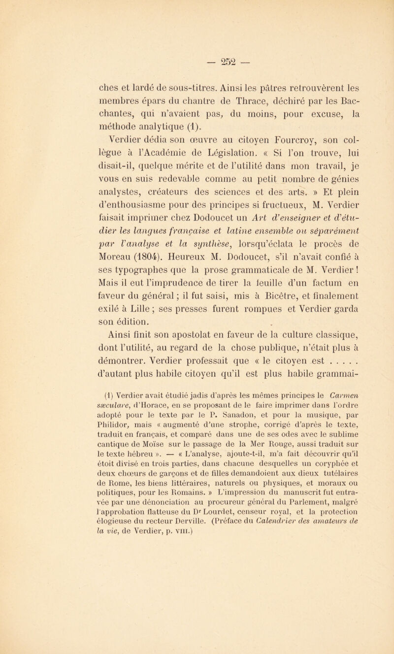 ches et lardé de sous-titres. Ainsi les pâtres retrouvèrent les membres épars du chantre de Thrace, déchiré par les Bac- chantes, qui n’avaient pas, du moins, pour excuse, la méthode analytique (1). Verdier dédia son œuvre au citoyen Fourcroy, son col- lègue à l’Académie de Législation. « Si l’on trouve, lui disait-il, quelque mérite et de l’utilité dans mon travail, je vous en suis redevable comme au petit nombre de génies analystes, créateurs des sciences et des arts. » Et plein d’enthousiasme pour des principes si fructueux, M. Verdier faisait imprimer chez Dodoucet un Art d’enseigner et d'étu- dier les langues française et latine ensemble ou séparément par l'analyse et la synthèse, lorsqu’éclata le procès de Moreau (1804). Heureux M. Dodoucet, s’il n’avait confié à ses typographes que la prose grammaticale de M. Verdier ! Mais il eut l’imprudence de tirer la feuille d’un factum en faveur du général ; il fut saisi, mis à Bicêtre, et finalement exilé à Lille ; ses presses furent rompues et Verdier garda son édition. Ainsi finit son apostolat en faveur de la culture classique, dont l’utilité, au regard de la chose publique, n’était plus à démontrer. Verdier professait que « le citoyen est d’autant plus habile citoyen qu’il est plus habile grammai- (1) Verdier avait étudié jadis d’après les mêmes principes le Carmen sæculare, d’Horace, en se proposant de le faire imprimer dans l’ordre adopté pour le texte par le P. Sanadon, et pour la musique, par Philidor, mais « augmenté d’une strophe, corrigé d’après le texte, traduit en français, et comparé dans une de ses odes avec le sublime cantique de Moïse sur le passage de la Mer Rouge, aussi traduit sur le texte hébreu ». — « L’analyse, ajoute-t-il, m’a fait découvrir qu’il étoit divisé en trois parties, dans chacune desquelles un coryphée et deux choeurs de garçons et de filles demandoient aux dieux tutélaires de Rome, les biens littéraires, naturels ou physiques, et moraux ou politiques, pour les Romains. » L’impression du manuscrit fut entra- vée par une dénonciation au procureur général du Parlement, malgré 1 approbation flatteuse du Dr Lourdet, censeur royal, et la protection élogieuse du recteur Derville. (Préface du Calendrier des amateurs de la vie, de Verdier, p. vm.)