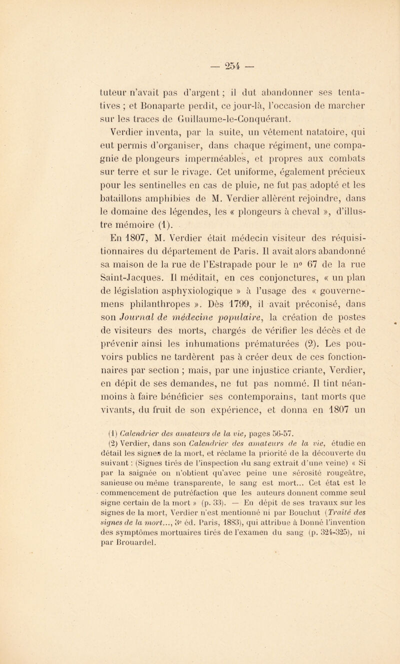 tuteur n’avait pas d’argent ; il dut abandonner ses tenta- tives ; et Bonaparte perdit, ce jour-là, l’occasion de marcher sur les traces de Guillaume-le-Conquérant. Verdier inventa, par la suite, un vêtement natatoire, qui eut permis d’organiser, dans chaque régiment, une compa- gnie de plongeurs imperméables, et propres aux combats sur terre et sur le rivage. Cet uniforme, également précieux pour les sentinelles en cas de pluie, ne fut pas adopté et les bataillons amphibies de M. Verdier allèrent rejoindre, dans le domaine des légendes, les « plongeurs à cheval », d’illus- tre mémoire (1). En 1807, M. Verdier était médecin visiteur des réquisi- tionnaires du département de Paris. Il avait alors abandonné sa maison de la rue de l’Estrapade pour Je n° 67 de la rue Saint-Jacques. Il méditait, en ces conjonctures, « un plan de législation asphyxiologique » à l’usage des « gouverne- mens philanthropes ». Dès 1799, il avait préconisé, dans son Journal de médecine populaire, la création de postes de visiteurs des morts, chargés de vérifier les décès et de prévenir ainsi les inhumations prématurées (2). Les pou- voirs publics ne tardèrent pas à créer deux de ces fonction- naires par section ; mais, par une injustice criante, Verdier, en dépit de ses demandes, ne fut pas nommé. Il tint néan- moins à faire bénéficier ses contemporains, tant morts que vivants, du fruit de son expérience, et donna en 1807 un (1) Calendrier des amateurs de la vie, pages 56-57. (2) Verdier, dans son Calendrier des amateurs de la vie, étudie en détail les signes de la mort, et réclame la priorité de la découverte du suivant : (Signes tirés de l’inspection du sang extrait d’une veine) « Si par la saignée on n’obtient qu’avec peine une sérosité rougeâtre, sanieuse ou même transparente, le sang est mort... Cet état est le commencement de putréfaction que les auteurs donnent comme seul signe certain de la mort » (p. 33). — En dépit de ses travaux sur les signes de la mort, Verdier n’est mentionné ni par Bouclait (Traité des signes de la, mort..., 3e éd. Paris, 1883), qui attribue à Donné l’invention des symptômes mortuaires tirés de l'examen du sang (p. 324-325), ni par Brouardel.