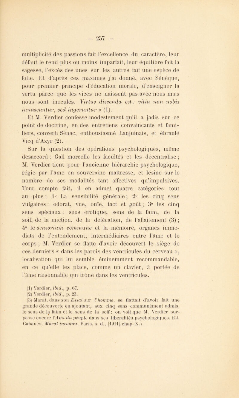 multiplicité des passions fait l’excellence du caractère, leur défaut le rend plus ou moins imparfait, leur équilibre fait la sagesse, l’excès des unes sur les autres fait une espèce de folie. Et d’après ces maximes j’ai donné, avec Sénèque, pour premier principe d’éducation morale, d’enseigner la vertu parce que les vices ne naissent pas avec nous mais nous sont inoculés. Virtus discenda est : vitici non nobis innascuntur, sed ingeruntur » (1). Et M. Verdier confesse modestement qu’il a jadis sur ce point de doctrine, en des entretiens convaincants et fami- liers, converti Sénac, enthousiasmé Lanjuinais, et ébranlé Vicq d’Azyr (2). Sur la question des opérations psychologiques, même désaccord : Gall morcelle les facultés et les décentralise ; M. Verdier tient pour l’ancienne hiérarchie psychologique, régie par l’âme en souveraine maîtresse, et lésine sur le nombre de ses modalités tant affectives qu’impulsives. Tout compte fait, il en admet quatre catégories tout au plus : i° La sensibilité générale ; 2° les cinq sens vulgaires : odorat, vue, ouïe, tact et goût ; 3° les cinq sens spéciaux : sens érotique, sens de la faim, de la soif, de la. miction, de la défécation, de l’allaitement (3) ; 4° le sensorium commune et la mémoire, organes immé- diats de l’entendement, intermédiaires entre l’âme et le corps ; M. Verdier se flatte d’avoir découvert le siège de ces derniers « dans les parois des ventricules du cerveau », localisation qui lui semble éminemment recommandable, en ce qu’elle les place, comme un clavier, à portée de l’âme raisonnable qui trône dans les ventricules. (1) Verdier, ibid., p. 67. (2) Verdier, ibid., p. 23. (3) Marat, dans son Essai sur Vhomme, se llattait d’avoir fait une grande découverte en ajoutant, aux cinq sens communément admis, le sens de la faim et le sens de la soif : on voit que M. Verdier sur- passe encore Y Ami du peuple dans ses libéralités psychologiques. (Cf. Cabanès, Marat inconnu. Paris, s. d., [1911] chap. X.)