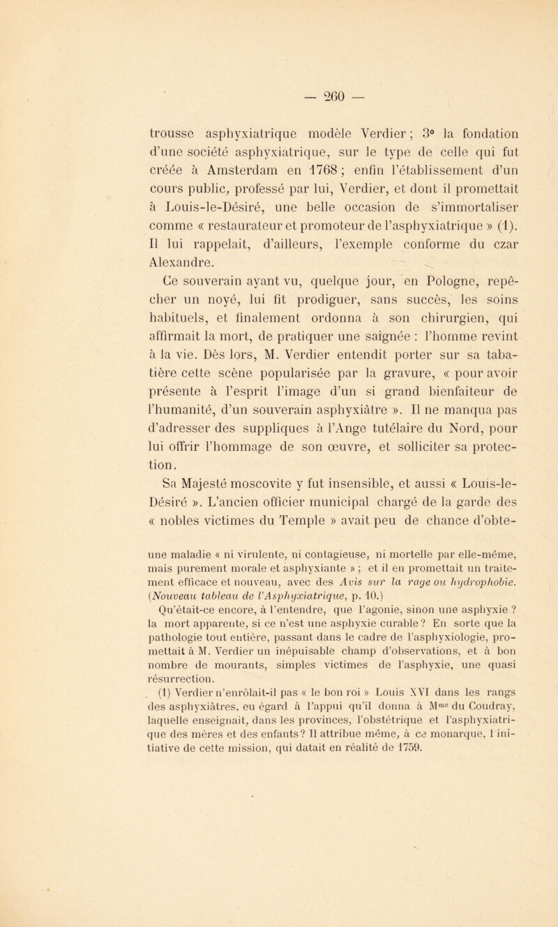 trousse asphyxiatrique modèle Verdier ; 3° la fondation d’une société asphyxiatrique, sur le type de celle qui fut créée à Amsterdam en 1768 ; enfin l’établissement d’un cours public, professé par lui, Verdier, et dont il promettait à Louis-le-Désiré, une belle occasion de s’immortaliser comme « restaurateur et promoteur de l’asphyxiatrique » (1). Il lui rappelait, d’ailleurs, l’exemple conforme du czar Alexandre. Ce souverain ayant vu, quelque jour, en Pologne, repê- cher un noyé, lui fit prodiguer, sans succès, les soins habituels, et finalement ordonna à son chirurgien, qui affirmait la mort, de pratiquer une saignée : l’homme revint à la vie. Dès lors, M. Verdier entendit porter sur sa taba- tière cette scène popularisée par la gravure, ce pour avoir présente à l’esprit l’image d’un si grand bienfaiteur de l’humanité, d’un souverain asphyxiâtre ». Il ne manqua pas d’adresser des suppliques à l’Ange tutélaire du Nord, pour lui offrir l’hommage de son œuvre, et solliciter sa protec- tion. Sa Majesté moscovite y fut insensible, et aussi « Louis-le- Désiré ». L’ancien officier municipal chargé de la garde des « nobles victimes du Temple » avait peu de chance d’obte- une maladie « ni virulente, ni contagieuse, ni mortelle par elle-même, mais purement morale et asphyxiante » ; et il en promettait un traite- ment efficace et nouveau, avec des Avis sur la rage ou hydrophobie. (Nouveau tableau de VAsphyxiatrique, p. 10.) Qu’était-ce encore, à l’entendre, que l’agonie, sinon une asphyxie ? la mort apparente, si ce n’est une asphyxie curable? En sorte que la pathologie tout entière, passant dans le cadre de l’asphyxioiogie, pro- mettait à M. Verdier un inépuisable champ d’observations, et à bon nombre de mourants, simples victimes de l’asphyxie, une quasi résurrection. (1) Verdier n’enrôlait-il pas « le bon roi » Louis XVI dans les rangs des aspliyxiâtres, eu égard à l’appui qu’il donna à Mme du Coudray, laquelle enseignait, dans les provinces, l’obstétrique et l’asphyxiatri- que des mères et des enfants? Il attribue même, à ce monarque, I ini- tiative de cette mission, qui datait en réalité de 1759.