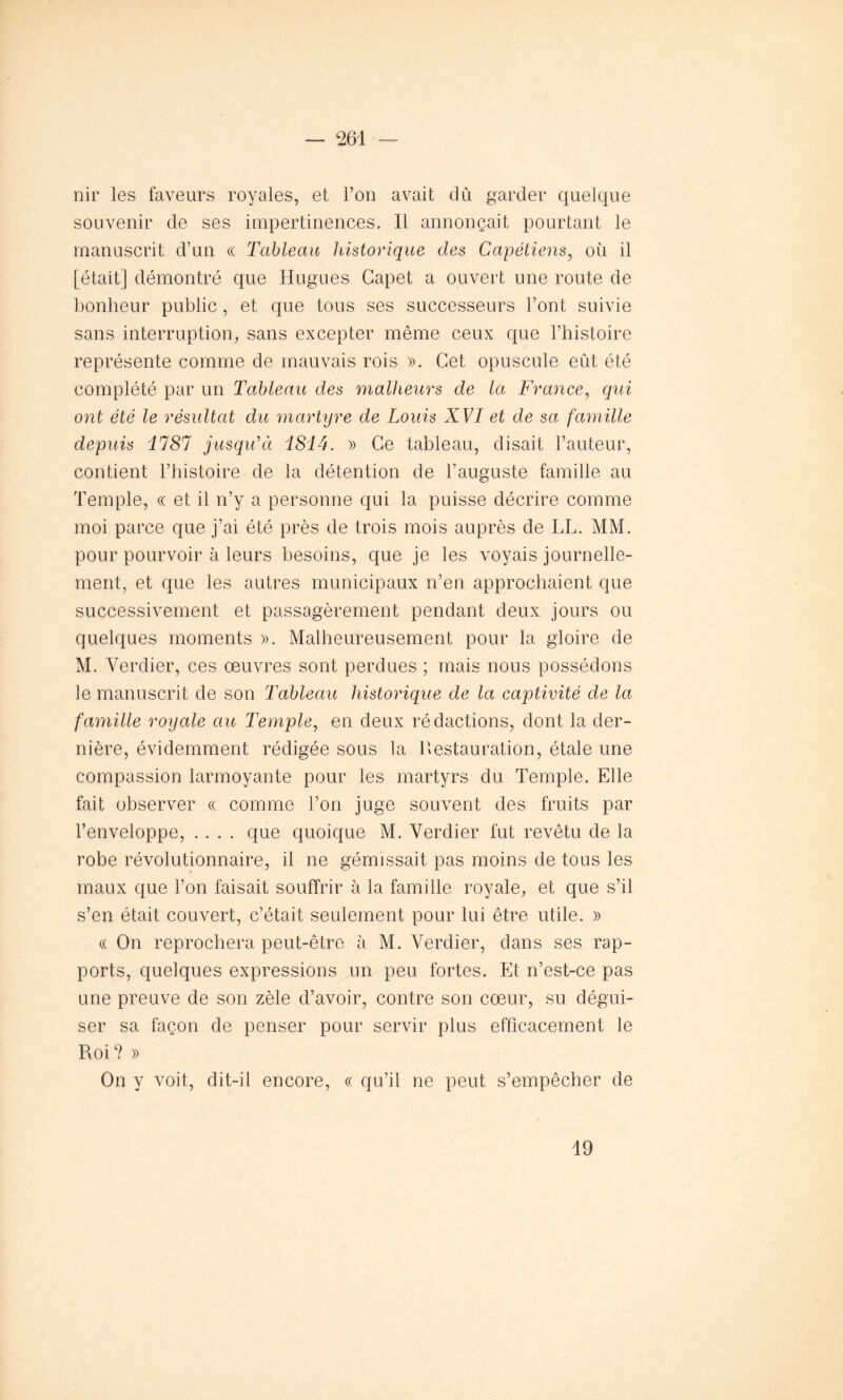 nir les faveurs royales, et l’on avait dû garder quelque souvenir de ses impertinences. Il annonçait pourtant le manuscrit d’un « Tableau historique des Capétiens, où il [était] démontré que Hugues Capet a ouvert une route de bonheur public, et que tous ses successeurs l’ont suivie sans interruption, sans excepter même ceux que l’histoire représente comme de mauvais rois ». Cet opuscule eût été complété par un Tableau des malheurs de la France, qui ont été le résultat du martyre de Louis XVI et de sa famille depuis il81 jusqu'à i8i4. » Ce tableau, disait l’auteur, contient l’histoire de la détention de l’auguste famille au Temple, « et il n’y a personne qui la puisse décrire comme moi parce que j’ai été près de trois mois auprès de LL. MM. pour pourvoir à leurs besoins, que je les voyais journelle- ment, et que les autres municipaux n’en approchaient que successivement et passagèrement pendant deux jours ou quelques moments ». Malheureusement pour la gloire de M. Verdier, ces œuvres sont perdues ; mais nous possédons le manuscrit de son Tableau historique de la captivité de la famille royale au Temple, en deux rédactions, dont la der- nière, évidemment rédigée sous la 1 Restauration, étale une compassion larmoyante pour les martyrs du Temple. Elle fait observer « comme l’on juge souvent des fruits par l’enveloppe, .... que quoique M. Verdier fut revêtu de la robe révolutionnaire, il ne gémissait pas moins de tous les maux que l’on faisait souffrir à la famille royale, et que s’il s’en était couvert, c’était seulement pour lui être utile. » <( On reprochera peut-être à M. Verdier, dans ses rap- ports, quelques expressions un peu fortes. Et n’est-ce pas une preuve de son zèle d’avoir, contre son cœur, su dégui- ser sa façon de penser pour servir plus efficacement le R.oi? » On y voit, dit-il encore, « qu’il ne peut s’empêcher de 19