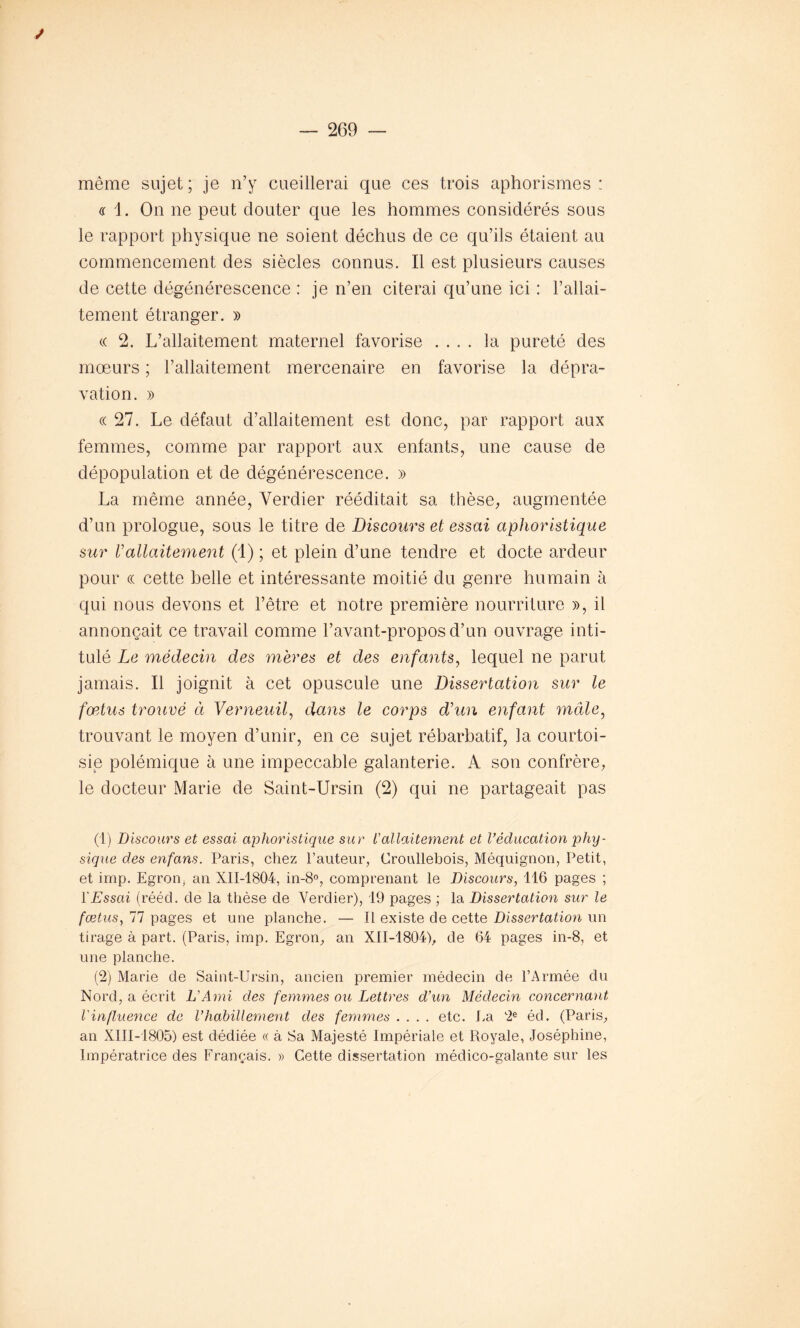 J même sujet; je n’y cueillerai que ces trois aphorismes: a 1. On ne peut douter que les hommes considérés sous le rapport physique ne soient déchus de ce qu’ils étaient au commencement des siècles connus. Il est plusieurs causes de cette dégénérescence : je n’en citerai qu’une ici : l’allai- tement étranger. » « 2. L’allaitement maternel favorise .... la pureté des moeurs ; l’allaitement mercenaire en favorise la dépra- vation. » « 27. Le défaut d’allaitement est donc, par rapport aux femmes, comme par rapport aux enfants, une cause de dépopulation et de dégénérescence. » La même année, Verdier rééditait sa thèse, augmentée d’un prologue, sous le titre de Discours et essai aphoristique sur Vallaitement (1) ; et plein d’une tendre et docte ardeur pour « cette belle et intéressante moitié du genre humain à qui nous devons et l’être et notre première nourriture », il annonçait ce travail comme l’avant-propos d’un ouvrage inti- tulé Le médecin des mères et des enfants, lequel ne parut jamais. Il joignit à cet opuscule une Dissertation sur le fœtus trouvé à Verneuil, dans le corps d’un enfant mâle, trouvant le moyen d’unir, en ce sujet rébarbatif, la courtoi- sie polémique à une impeccable galanterie. A son confrère, le docteur Marie de Saint-Ursin (2) qui ne partageait pas (1) Discours et essai aphoristique sur iallaitement et l’éducation phy- sique des enfans. Paris, chez l’auteur, Croullebois, Méquignon, Petit, et imp. Egron, an XII-1804, in-8°, comprenant le Discours, 116 pages ; l'Essai (rééd. de la thèse de Verdier), 19 pages ; la Dissertation sur le fœtus, 77 pages et une planche. — Il existe de cette Dissertation un tirage à part. (Paris, imp. Egron, an XII-1804), de 64 pages in-8, et une planche. (2) Marie de Saint-Ursin, ancien premier médecin de l’Armée du Nord, a écrit L'Ami des femmes ou Lettres d’un Médecin concernant l'influence de l’habillement des femmes .... etc. La 2e éd. (Paris, an XIII-1805) est dédiée « à Sa Majesté Impériale et Royale, Joséphine, Impératrice des Français. » Cette dissertation médico-galante sur les