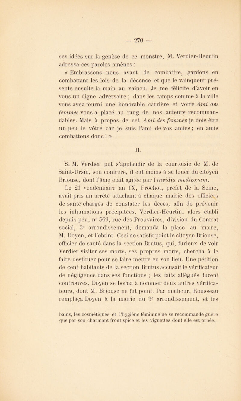 ses idées sur la genèse de ce monstre, M. Verdier-Heurtin adressa ces paroles amènes : <( Embrassons-nous avant de combattre, gardons en combattant les lois de la décence et que le vainqueur pré- sente ensuite la main au vaincu. Je me félicite d’avoir en vous un digne adversaire ; dans les camps comme à la ville vous avez fourni une honorable carrière et votre Ami des femmes vous a placé au rang de nos auteurs recomman- dables. Mais à propos de cet Ami des femmes je dois être un peu le vôtre car je suis l’ami de vos amies ; en amis combattons donc ! » II. Si M. Verdier put s’applaudir de la courtoisie de M. de Saint-Ursin, son confrère, il eut moins à se louer du citoyen Briouse, dont l’âme était agitée par Vinvidia medicorum. Le 21 vendémiaire an IX, Frochot, préfet de la Seine, avait pris un arrêté attachant à chaque mairie des officiels de santé chargés de constater les décès, afin de prévenir les inhumations précipitées. Verdier-Heurtin, alors établi depuis péu, n° 569, rue des Prouvâmes, division du Contrat social, 3e arrondissement, demanda la place au maire, M. Doyen, et l’obtint. Ceci ne satisfit point le citoyen Briouse, officier de santé dans la section Brutus, qui, furieux de voir Verdier visiter ses morts, ses propres morts, chercha à le faire destituer pour se faire mettre en son lieu. Une pétition de cent habitants de la section Brutus accusait le vérificateur de négligence dans ses fonctions ; les faits allégués furent controuvés, Doyen se borna à nommer deux autres vérifica- teurs, dont M. Briouse ne fut point. Par malheur, Rousseau remplaça Doyen à la mairie du 3e arrondissement, et les bains, les cosmétiques et l'hygiène féminine ne se recommande guère que par son charmant frontispice et les vignettes dont elle est ornée.