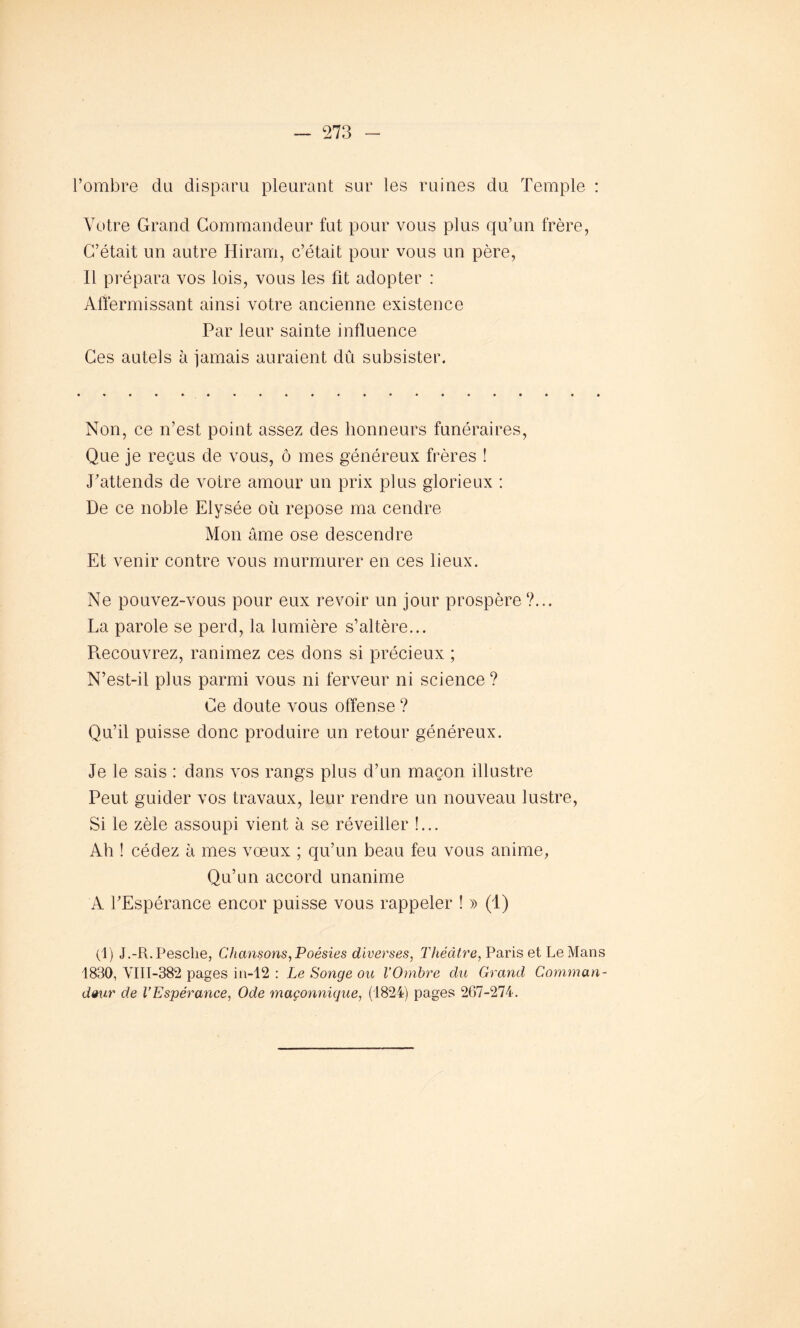 l’ombre du disparu pleurant sur les ruines du Temple : Votre Grand Commandeur fut pour vous plus qu’un frère, C’était un autre Hiram, c’était pour vous un père, Il prépara vos lois, vous les fit adopter : Affermissant ainsi votre ancienne existence Par leur sainte influence Ces autels à jamais auraient dû subsister. Non, ce n’est point assez des honneurs funéraires, Que je reçus de vous, ô mes généreux frères ! J’attends de votre amour un prix plus glorieux : De ce noble Elysée où repose ma cendre Mon âme ose descendre Et venir contre vous murmurer en ces lieux. Ne pouvez-vous pour eux revoir un jour prospère ?... La parole se perd, la lumière s’altère... Pœcouvrez, ranimez ces dons si précieux ; N’est-il plus parmi vous ni ferveur ni science? Ce doute vous offense? Qu’il puisse donc produire un retour généreux. Je le sais : dans vos rangs plus d’un maçon illustre Peut guider vos travaux, leur rendre un nouveau lustre, Si le zèle assoupi vient à se réveiller !... Ah ! cédez à mes vœux ; qu’un beau feu vous anime, Qu’un accord unanime A l’Espérance encor puisse vous rappeler ! » (1) (1) J.-R.Pesclie, Chansons,Poésies diverses, Théâtre, Paris et Le Mans 1830, YIII-382 pages in-12 : Le Songe ou VOmbre du Grand Comman- deur de l’Espérance, Ode maçonnique, (1824) pages 267-274.