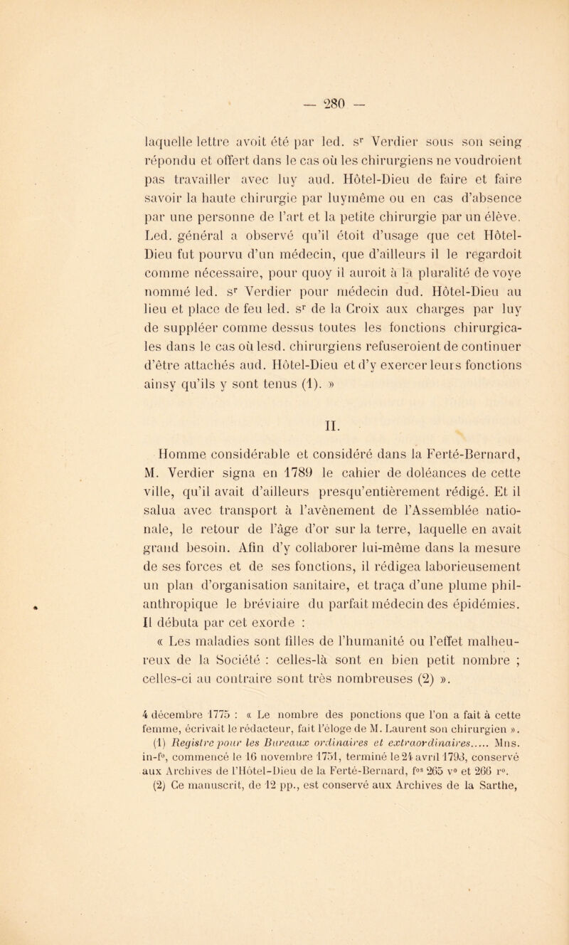 laquelle lettre avoit été par led. sr Verdier sous son seing répondu et offert dans le cas où les chirurgiens ne voudroient pas travailler avec luy aud. Hôtel-Dieu de faire et faire savoir la haute chirurgie par luymême ou en cas d’absence par une personne de l’art et la petite chirurgie par un élève. Led. général a observé qu’il étoit d’usage que cet Hôtel- Dieu fut pourvu d’un médecin, que d’ailleurs il le regardoit comme nécessaire, pour quov il auroit à la pluralité dévoyé nommé led. sr Verdier pour médecin dud. Hôtel-Dieu au lieu et place de feu led. sr de la Croix aux charges par luy de suppléer comme dessus toutes les fonctions chirurgica- les dans le cas oùlesd. chirurgiens refuseroient de continuer d’être attachés aud. Hôtel-Dieu et d’y exercer leurs fonctions ainsy qu’ils y sont tenus (1). » II. Homme considérable et considéré dans la Ferté-Bernard, M. Verdier signa en 1789 le cahier de doléances de cette ville, qu’il avait d’ailleurs presqu’entièrement rédigé. Et il salua avec transport à l’avènement de l’Assemblée natio- nale, le retour de l’âge d’or sur la terre, laquelle en avait grand besoin. Afin d’y collaborer lui-même dans la mesure de ses forces et de ses fonctions, il rédigea laborieusement un plan d’organisation sanitaire, et traça d’une plume phil- anthropique le bréviaire du parfait médecin des épidémies. Il débuta par cet exorde : « Les maladies sont filles de l’humanité ou l’effet malheu- reux de la Société : celles-là sont en bien petit nombre ; celles-ci au contraire sont très nombreuses (2) ». 4 décembre 1775 : « Le nombre des ponctions que l’on a fait à cette femme, écrivait le rédacteur, fait l’éloge de M. Laurent son chirurgien ». (1) Registre pour les Bureaux ordinaires et extraordinaires Mns. in-f°, commencé le 16 novembre 1751, terminé le 24 avril 1793, conservé aux Archives de l’Hôtel-Dieu de la Ferté-Bernard, fos 265 v° et 266 r°. (2) Ce manuscrit, de 12 pp., est conservé aux Archives de la Sarthe,