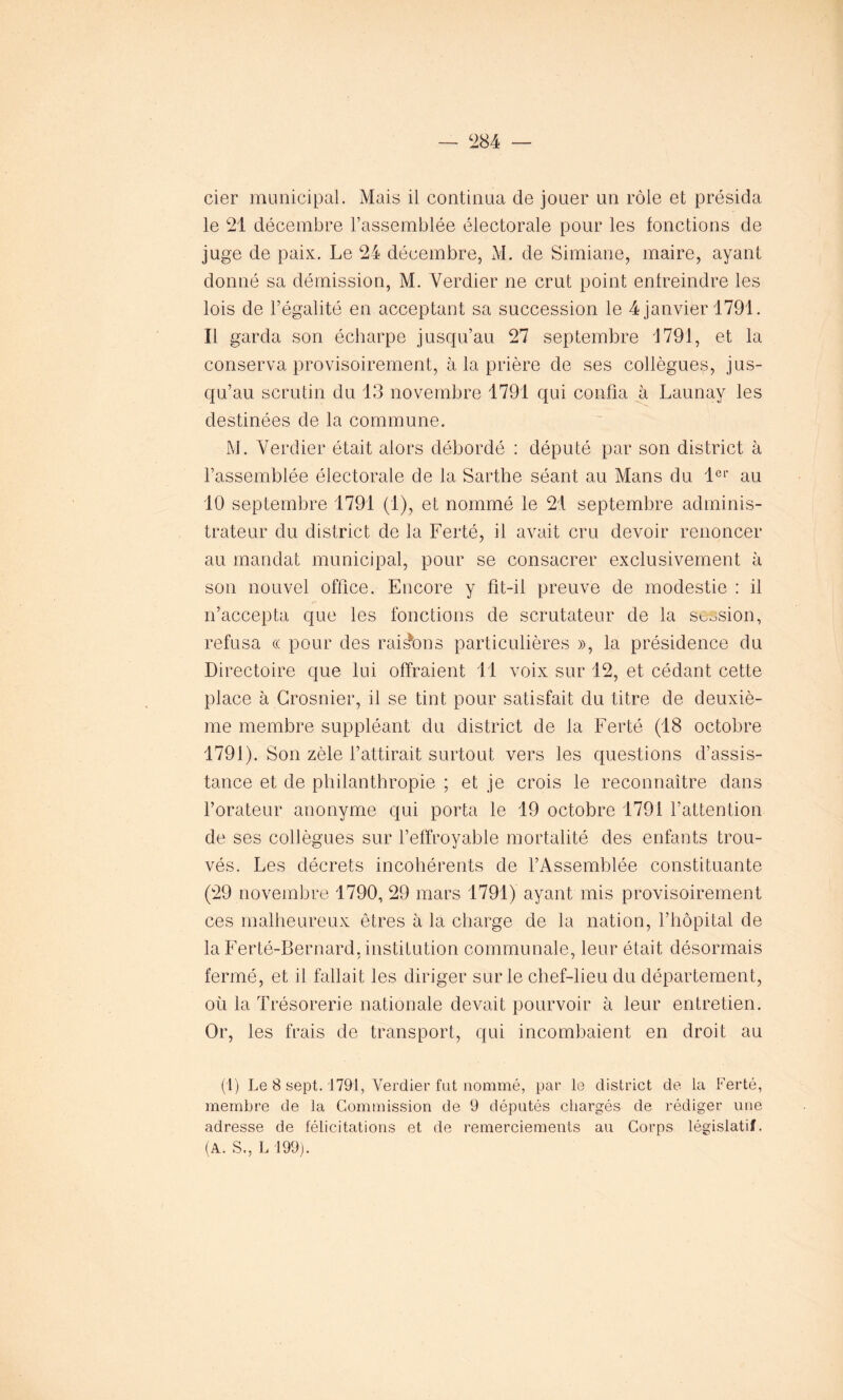 cier municipal. Mais il continua de jouer un rôle et présida le 21 décembre l’assemblée électorale pour les fonctions de juge de paix. Le 24 décembre, M. de Simiane, maire, ayant donné sa démission, M. Verdier ne crut point enfreindre les lois de l’égalité en acceptant sa succession le 4 janvier 1791. Il garda son écharpe jusqu’au 27 septembre 1791, et la conserva provisoirement, à la prière de ses collègues, jus- qu’au scrutin du 13 novembre 1791 qui confia à Launay les destinées de la commune. M. Verdier était alors débordé : député par son district à l’assemblée électorale de la Sarthe séant au Mans du 1er au 10 septembre 1791 (1), et nommé le 21 septembre adminis- trateur du district de la Ferté, il avait cru devoir renoncer au mandat municipal, pour se consacrer exclusivement à son nouvel office. Encore y fit-il preuve de modestie : il n’accepta que les fonctions de scrutateur de la session, refusa « pour des raisons particulières », la présidence du Directoire que lui offraient 11 voix sur 12, et cédant cette place à Crosnier, il se tint pour satisfait du titre de deuxiè- me membre suppléant du district de la Ferté (18 octobre 1791). Son zèle l’attirait surtout vers les questions d’assis- tance et de philanthropie ; et je crois le reconnaître dans l’orateur anonyme qui porta le 19 octobre 1791 l’attention de ses collègues sur l’effroyable mortalité des enfants trou- vés. Les décrets incohérents de l’Assemblée constituante (29 novembre 1790, 29 mars 1791) ayant mis provisoirement ces malheureux êtres à la charge de la nation, l’hôpital de la Ferté-Bernard. institution communale, leur était désormais fermé, et il fallait les diriger sur le chef-lieu du département, où la Trésorerie nationale devait pourvoir à leur entretien. Or, les frais de transport, qui incombaient en droit au (1) Le 8 sept. 1791, Verdier fat nommé, par le district de la Ferté, membre de la Commission de 9 députés chargés de rédiger une adresse de félicitations et de remerciements au Corps législatif. (A. S., L 199).
